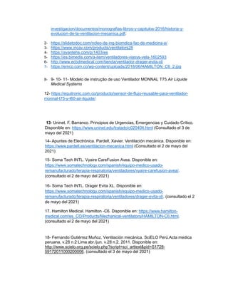 investigacion/documentos/monografias-libros-y-capitulos-2016/historia-y-
evolucion-de-la-ventilacion-mecanica.pdf.
2- https://slidetodoc.com/ncleo-de-ing-biomdica-fac-de-medicina-e/
3- https://www.incav.com/products/ventilators28
4- https://avantehs.com/p/1403/es
5- https://es.bimedis.com/a-item/ventiladores-viasys-vela-1602593
6- http://www.ecbdmedical.com/tienda/ventilador-drager-evita-xl/
7- https://emco.com.co/wp-content/uploads/2018/06/HAMILTON_C6_2.jpg
8- 9- 10- 11- Modelo de instrução de uso Ventilador MONNAL T75 Air Liquide
Medical Systems
12- https://equitronic.com.co/producto/sensor-de-flujo-reusable-para-ventilador-
monnal-t75-y-t60-air-liquide/
13- Uninet. F. Barranco. Principios de Urgencias, Emergencias y Cuidado Crítico.
Disponible en: https://www.uninet.edu/tratado/c020404.html (Consultado el 3 de
mayo del 2021)
14- Apuntes de Electrónica. Pardell, Xavier. Ventilación mecánica. Disponible en:
https://www.pardell.es/ventilacion-mecanica.html (Consultado el 2 de mayo del
2021)
15- Soma Tech INTL. Vyaire CareFusion Avea. Disponible en:
https://www.somatechnology.com/spanish/equipo-medico-usado-
remanufacturado/terapia-respiratoria/ventiladores/vyaire-carefusion-avea/.
(consultado el 2 de mayo del 2021)
16- Soma Tech INTL. Drager Evita XL. Disponible en:
https://www.somatechnology.com/spanish/equipo-medico-usado-
remanufacturado/terapia-respiratoria/ventiladores/drager-evita-xl/. (consultado el 2
de mayo del 2021)
17. Hamilton Medical. Hamilton -C6. Disponible en: https://www.hamilton-
medical.com/es_CO/Products/Mechanical-ventilators/HAMILTON-C6.html.
(consultado el 2 de mayo del 2021)
18- Fernando Gutiérrez Muñoz. Ventilación mecánica. SciELO Perú.Acta medica
peruana, v.28 n.2 Lima abr./jun. v.28 n.2. 2011. Disponible en:
http://www.scielo.org.pe/scielo.php?script=sci_arttext&pid=S1728-
59172011000200006. (consultado el 3 de mayo del 2021)
 