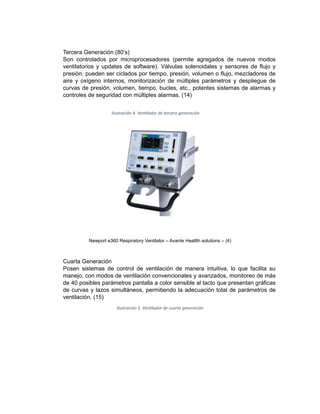 Tercera Generación (80’s)
Son controlados por microprocesadores (permite agregados de nuevos modos
ventilatorios y updates de software). Válvulas solenoidales y sensores de flujo y
presión, pueden ser ciclados por tiempo, presión, volumen o flujo, mezcladores de
aire y oxígeno internos, monitorización de múltiples parámetros y despliegue de
curvas de presión, volumen, tiempo, bucles, etc., potentes sistemas de alarmas y
controles de seguridad con múltiples alarmas. (14)
Ilustración 4. Ventilador de tercera generación
Newport e360 Respiratory Ventilator – Avante Healtth solutions – (4)
Cuarta Generación
Posen sistemas de control de ventilación de manera intuitiva, lo que facilita su
manejo, con modos de ventilación convencionales y avanzados, monitoreo de más
de 40 posibles parámetros pantalla a color sensible al tacto que presentan gráficas
de curvas y lazos simultáneos, permitiendo la adecuación total de parámetros de
ventilación. (15)
Ilustración 5. Ventilador de cuarta generación
 