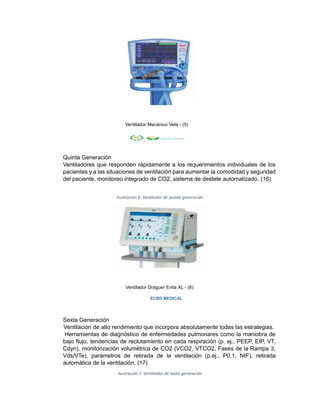 Ventilador Mecánico Vela - (5)
Quinta Generación
Ventiladores que responden rápidamente a los requerimientos individuales de los
pacientes y a las situaciones de ventilación para aumentar la comodidad y seguridad
del paciente, monitoreo integrado de CO2, sistema de destete automatizado. (16)
Ilustración 6. Ventilador de quinta generación
Ventilador Draguer Evita XL - (6)
ECBD MEDICAL
Sexta Generación
Ventilación de alto rendimiento que incorpora absolutamente todas las estrategias.
Herramientas de diagnóstico de enfermedades pulmonares como la maniobra de
bajo flujo, tendencias de reclutamiento en cada respiración (p. ej., PEEP, EIP, VT,
Cdyn), monitorización volumétrica de CO2 (VCO2, VTCO2, Fases de la Rampa 3,
Vds/VTe), parámetros de retirada de la ventilación (p.ej., P0.1, NIF), retirada
automática de la ventilación. (17)
Ilustración 7. Ventilador de sexta generación
 