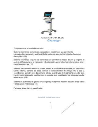 Ventilador HAMILTON-C6. (7)
Componentes de un ventilador mecánico
Sistema electrónico: conjunto de procesadores electrónicos que permiten la
memorización, conversión analógica/digital, vigilancia y control de todas las funciones
disponibles. (18)
Sistema neumático: conjunto de elementos que permiten la mezcla de aire y oxígeno, el
control del flujo durante la inspiración y la espiración, administrar los volúmenes de aire y
medir las presiones. (18)
Sistema de suministro eléctrico: ya sea interno a una batería recargable y/o conexión a
fuente externa, siempre se debe verificar la compatibilidad de voltaje (110 o 220 V,
considerando también si es de corriente alterna o continua), de lo contrario conectar a un
transformador adecuado. Ideal también el conectar a un estabilizador de voltaje para evitar
sobrecargas. (18)
Sistema de suministro de gases: aire, oxígeno y en algunos modelos actuales óxido nítrico
y otros gases medicinales. (18)
Partes de un ventilador, panel frontal
Ilustración 8. Ventilador panel anterior
1 2
 