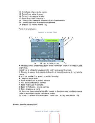 14- Entrada de oxígeno a alta presión
15- Conexión de salida de video
16- Conector para alarma remota
17- Botón de encendido / apagado
18- Conector para fuente de alimentación de corriente alterna
19- Conector de fuente de alimentación externa
20- Entrada a la batería interna. (19)
Panel de programación
Ilustración 11. Ventilador frontal
1 2 3 4 5 6 7 8 9
10 - (19) 11
1 -Área de pantalla en Stand-By: botón iniciar ventilación, botón de inicio de prueba
automático,
elección de la categoría nuevo paciente, botón para apagar la unidad.
2- Símbolo de estado de la batería, indicación de conexión externa de red, batería
interna.
3- Modo de ventilación y acceso a cambio de modos
4- Categoría de paciente
5- Botón de inhibición de alarma acústica
6- Área de visualización de alarmas
7- Botón de bloqueo de pantalla
8- Botón de historial de acceso alarmas
9- Botón de acceso al menú
10- Botón que da acceso a la Stand-By cuando el dispositivo está ventilando o para
iniciar el ventilación desde la pantalla de espera.
11- Indicador de la versión del software / contadores / fecha y hora del día. (19)
Pantalla en modo de ventilación
Ilustración 12. Pantalla en modo ventilador
 