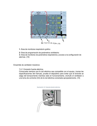 1 2 3
- (19)
1- Área de monitoreo respiratorio grafico
2- Área de programación de parámetros ventilatorio
3- Área de monitoreo de parámetros respiratorios y acceso a la configuración de
alarmas. (19)
Ensamble de ventilador mecánico
7.4.1 Conexión fuente eléctrica
Compruebe siempre que la red eléctrica sea compatible con el equipo, (revise las
especificaciones del manual), pruebe el dispositivo para evitar que el enchufe se
salga del tomacorriente mientras está en funcionamiento, enchufe el ventilador a
una toma de corriente (CA) de la red eléctrica conectada apropiadamente. (19)
Ilustración 13. Conector fuente eléctrica
 