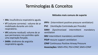 Terminologias & Conceitos
• IRA: insuficiência respiratória aguda.
• VT (volume corrente) : volume de ar
mobilizado durante um ciclo
respiratório.
• VR (volume residual): volume de ar
que permanece nos pulmões após
uma expiração forçada.
• SARA: síndrome da angústia
respiratória aguda.
Métodos mais comuns de suporte
IPPV- (Intermittent positive-pressure ventilation)
PVC (Ventilação Controlada por Pressão)
SIMV (Synchronized intermittent mandatory
ventilation
IMV Intermittent mandatory ventilation
PSVP ressure support ventilation
CPAP Continuous Positive Airway Pressure
Associações: SIMV+PSV, PSV+CPAP, SIMV+CPAP
 
