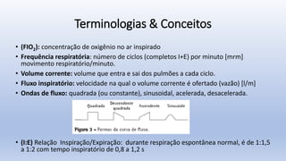 Terminologias & Conceitos
• (FIO2): concentração de oxigênio no ar inspirado
• Frequência respiratória: número de ciclos (completos I+E) por minuto [mrm]
movimento respiratório/minuto.
• Volume corrente: volume que entra e sai dos pulmões a cada ciclo.
• Fluxo inspiratório: velocidade na qual o volume corrente é ofertado (vazão) [l/m]
• Ondas de fluxo: quadrada (ou constante), sinusoidal, acelerada, desacelerada.
• (I:E) Relação Inspiração/Expiração: durante respiração espontânea normal, é de 1:1,5
a 1:2 com tempo inspiratório de 0,8 a 1,2 s
 