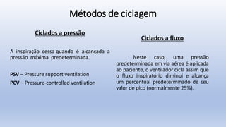 Métodos de ciclagem
Ciclados a pressão
A inspiração cessa quando é alcançada a
pressão máxima predeterminada.
PSV – Pressure support ventilation
PCV – Pressure-controlled ventilation
Ciclados a fluxo
Neste caso, uma pressão
predeterminada em via aérea é aplicada
ao paciente, o ventilador cicla assim que
o fluxo inspiratório diminui e alcança
um percentual predeterminado de seu
valor de pico (normalmente 25%).
 