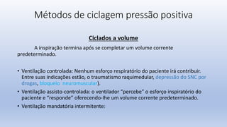 Métodos de ciclagem pressão positiva
Ciclados a volume
A inspiração termina após se completar um volume corrente
predeterminado.
• Ventilação controlada: Nenhum esforço respiratório do paciente irá contribuir.
Entre suas indicações estão, o traumatismo raquimedular, depressão do SNC por
drogas, bloqueio neuromuscular).
• Ventilação assisto-controlada: o ventilador “percebe” o esforço inspiratório do
paciente e “responde” oferecendo-Ihe um volume corrente predeterminado.
• Ventilação mandatória intermitente:
 