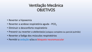 Ventilação Mecânica
OBJETIVOS
• Reverter a hipoxemia
• Reverter a acidose respiratória aguda - PCO2
• Diminuir o desconforto respiratório
• Prevenir ou reverter a atelectasia (colapso completo ou parcial pulmão)
• Reverter a fadiga dos músculos respiratórios
• Permitir a sedação e/ou o bloqueio neuromuscular
 