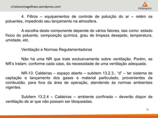 10
cristianomagalhaes.wordpress.com
4. Filtros – equipamentos de controle de poluição do ar – retém os
poluentes, impedindo seu lançamento na atmosfera.
A escolha deste componente depende de vários fatores, tais como: estado
físico do poluente, composição química, grau de limpeza desejado, temperatura,
umidade, etc.
Ventilação e Normas Regulamentadoras
Não há uma NR que trate exclusivamente sobre ventilação. Porém, as
NR’s tratam, conforme cada caso, da necessidade de uma ventilação adequada.
NR-13: Caldeiras – espaço aberto – subitem 13.2.3., “d” – ter sistema de
captação e lançamento dos gases e material particulado, provenientes da
combustão, para fora da área de operação, atendendo às normas ambientais
vigentes.
Subitem 13.2.4 – Caldeiras – ambiente confinado – deverão dispor de
ventilação de ar que não possam ser bloqueadas.
 