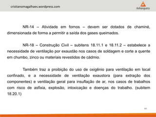 11
cristianomagalhaes.wordpress.com
NR-14 – Atividade em fornos – devem ser dotados de chaminé,
dimensionada de forma a permitir a saída dos gases queimados.
NR-18 – Construção Civil – subitens 18.11.1 e 18.11.2 – estabelece a
necessidade de ventilação por exaustão nos casos de soldagem e corte a quente
em chumbo, zinco ou materiais revestidos de cádmio.
Também traz a proibição do uso de oxigênio para ventilação em local
confinado, e a necessidade de ventilação exaustora (para extração dos
componentes) e ventilação geral para insuflação de ar, nos casos de trabalhos
com risco de asfixia, explosão, intoxicação e doenças do trabalho. (subitem
18.20.1)
 