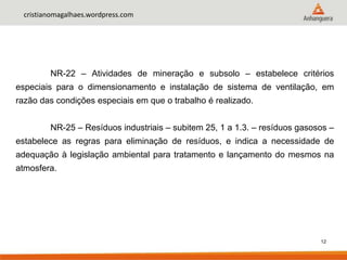 12
cristianomagalhaes.wordpress.com
NR-22 – Atividades de mineração e subsolo – estabelece critérios
especiais para o dimensionamento e instalação de sistema de ventilação, em
razão das condições especiais em que o trabalho é realizado.
NR-25 – Resíduos industriais – subitem 25, 1 a 1.3. – resíduos gasosos –
estabelece as regras para eliminação de resíduos, e indica a necessidade de
adequação à legislação ambiental para tratamento e lançamento do mesmos na
atmosfera.
 