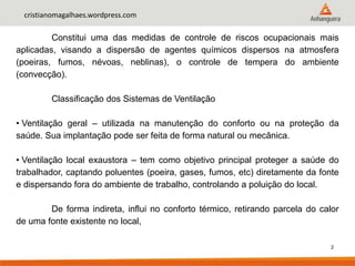 2
cristianomagalhaes.wordpress.com
Constitui uma das medidas de controle de riscos ocupacionais mais
aplicadas, visando a dispersão de agentes químicos dispersos na atmosfera
(poeiras, fumos, névoas, neblinas), o controle de tempera do ambiente
(convecção).
Classificação dos Sistemas de Ventilação
• Ventilação geral – utilizada na manutenção do conforto ou na proteção da
saúde. Sua implantação pode ser feita de forma natural ou mecânica.
• Ventilação local exaustora – tem como objetivo principal proteger a saúde do
trabalhador, captando poluentes (poeira, gases, fumos, etc) diretamente da fonte
e dispersando fora do ambiente de trabalho, controlando a poluição do local.
De forma indireta, influi no conforto térmico, retirando parcela do calor
de uma fonte existente no local,
 