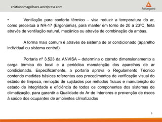 5
cristianomagalhaes.wordpress.com
• Ventilação para conforto térmico – visa reduzir a temperatura do ar,
como preceitua a NR-17 (Ergonomia), para manter em torno de 20 a 23ºC, feita
através de ventilação natural, mecânica ou através de combinação de ambas.
A forma mais comum é através de sistema de ar condicionado (aparelho
individual ou sistema central).
Portaria nº 3.523 da ANVISA – determina o correto dimensionamento a
carga térmica do local e a periódica manutenção dos aparelhos de ar
condicionado. Especificamente, a portaria aprova o Regulamento Técnico
contendo medidas básicas referentes aos procedimentos de verificação visual do
estado de limpeza, remoção de sujidades por métodos físicos e manutenção do
estado de integridade e eficiência de todos os componentes dos sistemas de
climatização, para garantir a Qualidade do Ar de Interiores e prevenção de riscos
à saúde dos ocupantes de ambientes climatizados
 