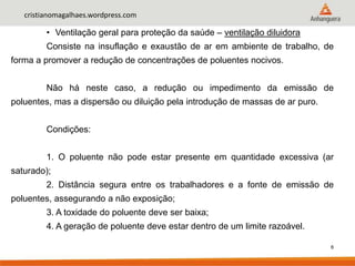 6
cristianomagalhaes.wordpress.com
• Ventilação geral para proteção da saúde – ventilação diluidora
Consiste na insuflação e exaustão de ar em ambiente de trabalho, de
forma a promover a redução de concentrações de poluentes nocivos.
Não há neste caso, a redução ou impedimento da emissão de
poluentes, mas a dispersão ou diluição pela introdução de massas de ar puro.
Condições:
1. O poluente não pode estar presente em quantidade excessiva (ar
saturado);
2. Distância segura entre os trabalhadores e a fonte de emissão de
poluentes, assegurando a não exposição;
3. A toxidade do poluente deve ser baixa;
4. A geração de poluente deve estar dentro de um limite razoável.
 