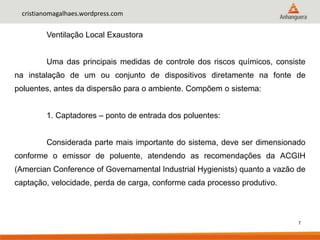 7
cristianomagalhaes.wordpress.com
Ventilação Local Exaustora
Uma das principais medidas de controle dos riscos químicos, consiste
na instalação de um ou conjunto de dispositivos diretamente na fonte de
poluentes, antes da dispersão para o ambiente. Compõem o sistema:
1. Captadores – ponto de entrada dos poluentes:
Considerada parte mais importante do sistema, deve ser dimensionado
conforme o emissor de poluente, atendendo as recomendações da ACGIH
(Amercian Conference of Governamental Industrial Hygienists) quanto a vazão de
captação, velocidade, perda de carga, conforme cada processo produtivo.
 