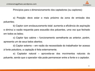 8
cristianomagalhaes.wordpress.com
Princípios para o dimensionamento dos captadores (ou captores):
a) Posição: deve estar o mais próximo da zona de emissão dos
poluentes;
b) Captor com enclausuramento total: aumenta a eficiência de aspiração
e diminui a vazão requerida para exaustão dos poluentes, uma vez que fechado
em todos os lados;
c) Captor tipo cabine – funcionamento semelhante ao anterior, porém,
apresenta um de seus lados abertos;
d) Captor externo – em razão da necessidade do trabalhador ter acesso
à fonte poluidora, a captação é feita externamente.
e) Captador natural – aproveita-se dos movimentos naturais do
poluente, sendo que o operador não pode permanecer entre a fonte e o captador.
 