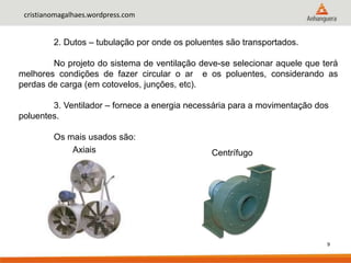9
cristianomagalhaes.wordpress.com
2. Dutos – tubulação por onde os poluentes são transportados.
No projeto do sistema de ventilação deve-se selecionar aquele que terá
melhores condições de fazer circular o ar e os poluentes, considerando as
perdas de carga (em cotovelos, junções, etc).
3. Ventilador – fornece a energia necessária para a movimentação dos
poluentes.
Os mais usados são:
Axiais Centrífugo
 