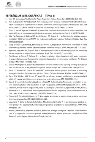 DIRETRIZES BRASILEIRAS DE Ventilação Mecânica

– 2013

REFERÊNCIAS BIBLIOGRÁFICAS – TEMA 1:
1.	 Hess DR. Noninvasive Ventilation for Acute Respiratory Failure. Respir Care 2013;58(6):950–969.
2.	 Ram FS, Lightowler JV, Wedzicha JA. Non-invasive positive pressure ventilation for treatment of respiratory failure due to exacerbations of chronic obstructive pulmonary disease. Cochrane Data- base Syst
Rev 2003;(1):CD004104. Update in: Cochrane Database Syst Rev 2004;(1):CD004104.
3.	 Gupta D, Nath A, Agarwal R, Behera D. A prospective randomized controlled trial on the controlled trial
on the efficacy of noninvasive ventilation in severe acute asthma. Respir Care 2010;55(5):536-543.
4.	 Vital FM, Saconato H, Ladeira MT, Sen A, Hawkes CA, Soares B, et al. Non-invasive positive pressure
ventilation (CPAP or bilevel NPPV) for cardiogenic pulmonary edema. Cochrane Database Syst Rev
2008(3):CD005351.
5.	 Masip J, Roque M, Sanchez B, Fernandez R, Subirana M, Exposito JA. Noninvasive ventilation in acute
cardiogenic pulmonary edema: systematic review and meta-analysis. JAMA 2005;294(24): 3124-3130.
6.	 Agarwal R, Aggarwal AN, Gupta D. Role of noninvasive ventilation in acute lung injury/acute respiratory
distress syndrome: a proportion meta-analysis. Respir Care 2010;55(12):1653-1660.
7.	 Confalonieri M, Potena A, Carbone G, et al: Acute respiratory failure in patients with severe community-acquired pneumonia. A prospective randomized evaluation of noninvasive ventilation. Am J Respir
Crit Care Med 1999; 160:1585–1591.
8.	 Glossop AJ, Shepherd N, Bryden DC, Mills GH. Non-invasive ventilation for weaning, avoiding reintubation
after extubation and in the postoperative period: a meta-analysis. Br J Anaesth 2012; 109(3):305-314.
9.	 Burns KE, Adhikari NK, Keenan SP, Meade MO. Noninvasive positive pressure ventilation as a weaning
strategy for intubated adults with respiratory failure. Cochrane Database Syst Rev 2010(8): CD004127.
10.	 Burns KEA, Adhikari NKJ, Keenan SP, Meade M. Use of non- invasive ventilation to wean critically ill
adults off invasive ventilation: meta-analysis and systematic review. BMJ 2009;338:b1574.
11.	 Nava S, Gregoretti C, Fanfulla F, Squadrone E, Grassi M, Carlucci A, et al. Noninvasive ventilation to prevent respiratory failure after extubation in high-risk patients. Crit Care Med 2005;33(11):2465- 2470.
12.	 Esteban A, Frutos-Vivar F, Ferguson ND, Arabi Y, Apezteguía C, González M, Epstein SK, Hill NS, Nava S,
Soares M-A. et al. Noninvasive positive-pressure ventilation for respiratory failure after extubation. N
Engl J Med. 2004;12:2452–2460. doi: 10.1056/NEJMoa032736.
13.	 Chiumello D, Chevallard G, Gregoretti C. Non-invasive ventilation in postoperative patients: a systematic review. Intensive Care Med 2011;37(6):918-929.
14.	 Squadrone V, Coha M, Cerutti E, Schellino MM, Biolino P, Occella P, et al. Continuous positive airway pressure for treatment of postoperative hypoxemia: a randomized controlled trial. JAMA 2005;
293(5):589-595.
15.	 Huerta S, DeShields S, Shpiner R, Li Z,Liu C, Sawicki M, Arteaga J,Livingston EH (2002) Safety and efficacy of postoperative continuous positive airway pressure to prevent pulmonary complications after
Rouxen-Y gastric bypass. J Gastrointest Surg 6:354-358.

8

 