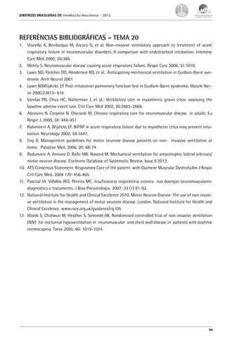 DIRETRIZES BRASILEIRAS DE Ventilação Mecânica

– 2013

REFERÊNCIAS BIBLIOGRÁFICAS – TEMA 20
1.	 Vianello A, Bevilacqua M, Arcaro G, et al. Non-invasive ventilatory approach to treatment of acute
respiratory failure in neuromuscular disorders. A comparison with endotracheal intubation. Intensive
Care Med 2000; 26:384.
2.	 Mehta S. Neuromuscular disease causing acute respiratory failure. Respir Care 2006; 51:1016.
3.	 Lawn ND, Fletcher DD, Henderson RD, et al.: Anticipating mechanical ventilation in Guillain-Barre syndrome. Arch Neurol 2001
4.	 Lawn NDWijdicks EF Post-intubation pulmonary function test in Guillain-Barré syndrome. Muscle Nerve 2000;23613- 616
5.	 Varelas PN, Chua HC, Natterman J, et al.: Ventilatory care in myasthenia gravis crisis: assessing the
baseline adverse event rate. Crit Care Med 2002, 30:2663–2668.
6.	 Abrosino N. Carpene N. Gherardi M. Chronic respiratory care for neuromuscular disease in adults. Eu
Respir J. 2009, 34: 444-451
7.	 Rabinstein A, Wijdicks EF. BiPAP in acute respiratory failure due to myasthenic crisis may prevent intubation. Neurology 2002; 59:1647.
8.	 Eng D. Management guidelines for motor neurone disease patients on non- Invasive ventilation at
home. Paliative Med. 2006, 20: 68-74
9.	 Radunovic A. Annane D. Rafic MK. Naveed M. Mechanical ventilation for amyotrophic lateral sclerosis/
motor neuron disease. Cochrane Database of Systematic Review. Issue 6 2013.
10.	 ATS Consensus Statement. Respiratory Care of the patient with Duchene Muscular Dystrofy.Am J Respir
Crit Care Med. 2004 170: 456-465
11.	 Pascoal IA. Villalba WO. Pereira MC. Insuficiencia respiratória cronica nas doenças neuromusculares:
diagnostico e tratamento. J Bras Pneumologia. 2007; 33 (1) 81-92.
12.	 National Institute for Health and Clinical Excelence 2010. Motor Neuron Disease: The use of non invasive ventilation in the management of motor neurone disease. London. National Institute for Health and
Clinical Excelence. www.nice.org.uk/guidance/cg105
13.	 Wards S, Chatwun M, Heather S, Simonds AK. Randomised controlled trial of non invasive ventilation
(NIV) for nocturnal hypoventilation in neuromuscular and chest wall disease in patients with daytime
normocapnia. Torax 2005; 60: 1019-1024.

99

 