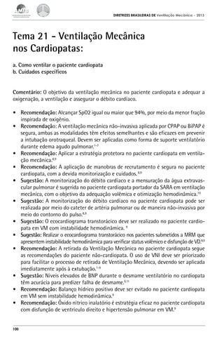 DIRETRIZES BRASILEIRAS DE Ventilação Mecânica

– 2013

Tema 21 - Ventilação Mecânica
nos Cardiopatas:
a. Como ventilar o paciente cardiopata
b. Cuidados específicos
Comentário: O objetivo da ventilação mecânica no paciente cardiopata e adequar a
oxigenação, a ventilação e assegurar o débito cardíaco.
•	 Recomendação: Alcançar SpO2 igual ou maior que 94%, por meio da menor fração
inspirada de oxigênio.
•	 Recomendação: A ventilação mecânica não-invasiva aplicada por CPAP ou BiPAP é
segura, ambas as modalidades têm efeitos semelhantes e são eficazes em prevenir
a intubação orotraqueal. Devem ser aplicadas como forma de suporte ventilatório
durante edema agudo pulmonar.1-7
•	 Recomendação: Aplicar a estratégia protetora no paciente cardiopata em ventilação mecânica.8,9
•	 Recomendação: A aplicação de manobras de recrutamento é segura no paciente
cardiopata, com a devida monitorização e cuidados. 8,9
•	 Sugestão: A monitorização do débito cardíaco e a mensuração da água extravascular pulmonar é sugerida no paciente cardiopata portador da SARA em ventilação
mecânica, com o objetivo da adequação volêmica e otimização hemodinâmica.10
•	 Sugestão: A monitorização do débito cardíaco no paciente cardiopata pode ser
realizada por meio do cateter de artéria pulmonar ou de maneira não-invasiva por
meio do contorno do pulso.8,9
•	 Sugestão: O ecocardiograma transtorácico deve ser realizado no paciente cardiopata em VM com instabilidade hemodinâmica. 9
•	 Sugestão: Realizar o ecocardiograma transtorácico nos pacientes submetidos a MRM que
apresentem instabilidade hemodinâmica para verificar status volêmico e disfunção de VD.8,9
•	 Recomendação: A retirada da Ventilação Mecânica no paciente cardiopata segue
as recomendações do paciente não-cardiopata. O uso de VNI deve ser priorizado
para facilitar o processo de retirada de Ventilação Mecânica, devendo ser aplicada
imediatamente após à extubação.1-9
•	 Sugestão: Níveis elevados de BNP durante o desmame ventilatório no cardiopata
têm acurácia para predizer falha de desmame.9,11
•	 Recomendação: Balanço hídrico positivo deve ser evitado no paciente cardiopata
em VM sem instabilidade hemodinâmica.9
•	 Recomendação: Óxido nítrico inalatório é estratégia eficaz no paciente cardiopata
com disfunção de ventrículo direito e hipertensão pulmonar em VM.9

100

 