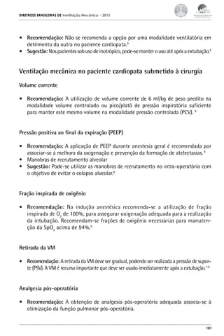 DIRETRIZES BRASILEIRAS DE Ventilação Mecânica

– 2013

•	 Recomendação: Não se recomenda a opção por uma modalidade ventilatória em
detrimento da outra no paciente cardiopata.9
•	 Sugestão: Nos pacientes sob uso de inotrópico, pode-se manter o uso até após a extubação.9

Ventilação mecânica no paciente cardiopata submetido à cirurgia
Volume corrente
•	 Recomendação: A utilização de volume corrente de 6 ml/kg de peso predito na
modalidade volume controlado ou pico/platô de pressão inspiratória suficiente
para manter este mesmo volume na modalidade pressão controlada (PCV). 9
Pressão positiva ao final da expiração (PEEP)
•	 Recomendação: A aplicação de PEEP durante anestesia geral é recomendada por
associar-se à melhora da oxigenação e prevenção da formação de atelectasias. 9
•	 Manobras de recrutamento alveolar
•	 Sugestão: Pode-se utilizar as manobras de recrutamento no intra-operatório com
o objetivo de evitar o colapso alveolar.8
Fração inspirada de oxigênio
•	 Recomendação: Na indução anestésica recomenda-se a utilização de fração
inspirada de O2 de 100%, para assegurar oxigenação adequada para a realização
da intubação. Recomendam-se frações de oxigênio necessárias para manutenção da SpO2 acima de 94%.9
Retirada da VM
•	 Recomendação: A retirada da VM deve ser gradual, podendo ser realizada a pressão de suporte (PSV). A VNI é recurso importante que deve ser usado imediatamente após a extubação.1-9
Analgesia pós-operatória
•	 Recomendação: A obtenção de analgesia pós-operatória adequada associa-se à
otimização da função pulmonar pós-operatória.

101

 