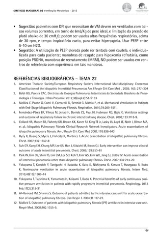 DIRETRIZES BRASILEIRAS DE Ventilação Mecânica

– 2013

•	 Sugestão: pacientes com DPI que necessitam de VM devem ser ventilados com baixos volumes correntes, em torno de 6mL/Kg de peso ideal, e limitação da pressão de
platô abaixo de 30 cmH20; podem ser usadas altas frequências respiratórias, acima
de 30 rpm, e tempo inspiratório curto, para evitar hipercapnia. Usar PEEP entre
5-10 cm H2O.
•	 Sugestão: A utilização de PEEP elevada pode ser tentada com cautela, e individualizada para cada paciente; manobras de resgate para hipoxemia refratária, como
posição PRONA, manobras de recrutamento (MRM), NO podem ser usados em centros de referência com experiência em tais manobras.

REFERÊNCIAS BIBLIOGRÁFICAS – TEMA 22
1.	 American Thoracic Society/European Respiratory Society International Multidisciplinary Consensus
Classification of the Idiopathic Interstitial Pneumonias Am J Respir Crit Care Med , 2002; 165: 277–304
2.	 Baldi BG, Pereira CAC. Diretrizes de Doenças Pulmonares Intersticiais da Sociedade Brasileira de Pneumologia e Tisiologia. J Bras Pneumol. 2012;38(supl.2):S1-S133
3.	 Mollica C, Paone G, Conti V, Ceccarelli D, Schmid G, Mattia P, et al. Mechanical Ventilation in Patients
with End-Stage Idiopathic Pulmonary Fibrosis. Respiration. 2010;79:209-1511.
4.	 Fernández-Pérez ER, Yilmaz M, Jenad H, Daniels CE, Ryu JH, Hubmayr RD, Gajic O. Ventilator settings
and outcome of respiratory failure in chronic interstitial lung disease. Chest. 2008;133:1113-9.
5.	 Collard HR, Moore BB, Flaherty KR, Brown KK, Kaner RJ, King TE Jr, Lasky JA, Loyd JE, Noth I, Olman MA,
et al.; Idiopathic Pulmonary Fibrosis Clinical Research Network Investigators. Acute exacerbations of
idiopathic pulmonary fibrosis. Am J Respir Crit Care Med 2007;176:636-643
6.	 Hyzy R, Huang S, Myers J, Flaherty K, Martinez F. Acute exacerbation of idiopathic pulmonary fibrosis.
Chest. 2007;132:1652-8
7.	 Suh GY, Kang EH, Chung MP, Lee KS, Han J, Kitaichi M, Kwon OJ. Early intervention can improve clinical
outcome of acute interstitial pneumonia. Chest. 2006;129:753-61
8.	 Park IN, Kim DS, Shim TS, Lim CM, Lee SD, Koh Y, Kim WS, Kim WD, Jang SJ, Colby TV. Acute exacerbation
of interstitial pneumonia other than idiopathic pulmonary fibrosis. Chest. 2007;132:214-20
9.	 Yokoyama T, Kondoh Y, Taniguchi H, Kataoka K, Kato K, Nishiyama O, Kimura T, Hasegawa R, Kubo
K. Noninvasive ventilation in acute exacerbation of idiopathic pulmonary fibrosis. Intern Med.
2010;49(15):1509-14
10.	 Yokoyama T, Tsushima K, Yamamoto H, Koizumi T, Kubo K. Potential benefits of early continuous positive pressure ventilation in patients with rapidly progressive interstitial pneumonia. Respirology. 2012
Feb;17(2):315-21
11.	 Al-Hameed FM, Sharma S. Outcome of patients admitted to the intensive care unit for acute exacerbation of idiopathic pulmonary fibrosis. Can Respir J. 2004;11:117-22.
12.	 Mallick S. Outcome of patients with idiopathic pulmonary fibrosis (IPF) ventilated in intensive care unit.
Respir Med. 2008;102:1355-9.

105

 