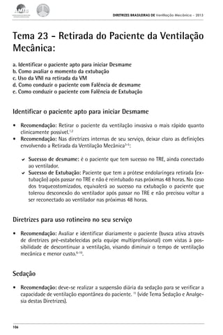 DIRETRIZES BRASILEIRAS DE Ventilação Mecânica

– 2013

Tema 23 - Retirada do Paciente da Ventilação
Mecânica:
a. Identificar o paciente apto para iniciar Desmame
b. Como avaliar o momento da extubação
c. Uso da VNI na retirada da VM
d. Como conduzir o paciente com Falência de desmame
e. Como conduzir o paciente com Falência de Extubação

Identificar o paciente apto para iniciar Desmame
•	 Recomendação: Retirar o paciente da ventilação invasiva o mais rápido quanto
clinicamente possível.1,2
•	 Recomendação: Nas diretrizes internas de seu serviço, deixar claro as definições
envolvendo a Retirada da Ventilação Mecânica3-5:
	 Sucesso de desmame: é o paciente que tem sucesso no TRE, ainda conectado
ao ventilador.
	 Sucesso de Extubação: Paciente que tem a prótese endolaríngea retirada (extubação) após passar no TRE e não é reintubado nas próximas 48 horas. No caso
dos traqueostomizados, equivalerá ao sucesso na extubação o paciente que
tolerou desconexão do ventilador após passar no TRE e não precisou voltar a
ser reconectado ao ventilador nas próximas 48 horas.

Diretrizes para uso rotineiro no seu serviço
•	 Recomendação: Avaliar e identificar diariamente o paciente (busca ativa através
de diretrizes pré-estabelecidas pela equipe multiprofissional) com vistas à possibilidade de descontinuar a ventilação, visando diminuir o tempo de ventilação
mecânica e menor custo.6-10.

Sedação
•	 Recomendação: deve-se realizar a suspensão diária da sedação para se verificar a
capacidade de ventilação espontânea do paciente. 11 (vide Tema Sedação e Analgesia destas Diretrizes).

106

 