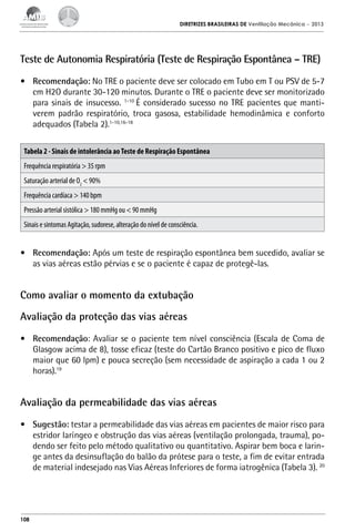 DIRETRIZES BRASILEIRAS DE Ventilação Mecânica

– 2013

Teste de Autonomia Respiratória (Teste de Respiração Espontânea – TRE)
•	 Recomendação: No TRE o paciente deve ser colocado em Tubo em T ou PSV de 5-7
cm H2O durante 30-120 minutos. Durante o TRE o paciente deve ser monitorizado
para sinais de insucesso. 1-10 É considerado sucesso no TRE pacientes que mantiverem padrão respiratório, troca gasosa, estabilidade hemodinâmica e conforto
adequados (Tabela 2).1-10,16-18
Tabela 2 - Sinais de intolerância ao Teste de Respiração Espontânea
Frequência respiratória > 35 rpm
Saturação arterial de O2 < 90%
Frequência cardíaca > 140 bpm
Pressão arterial sistólica > 180 mmHg ou < 90 mmHg
Sinais e sintomas Agitação, sudorese, alteração do nível de consciência.

•	 Recomendação: Após um teste de respiração espontânea bem sucedido, avaliar se
as vias aéreas estão pérvias e se o paciente é capaz de protegê-las.

Como avaliar o momento da extubação
Avaliação da proteção das vias aéreas
•	 Recomendação: Avaliar se o paciente tem nível consciência (Escala de Coma de
Glasgow acima de 8), tosse eficaz (teste do Cartão Branco positivo e pico de fluxo
maior que 60 lpm) e pouca secreção (sem necessidade de aspiração a cada 1 ou 2
horas).19

Avaliação da permeabilidade das vias aéreas
•	 Sugestão: testar a permeabilidade das vias aéreas em pacientes de maior risco para
estridor laríngeo e obstrução das vias aéreas (ventilação prolongada, trauma), podendo ser feito pelo método qualitativo ou quantitativo. Aspirar bem boca e laringe antes da desinsuflação do balão da prótese para o teste, a fim de evitar entrada
de material indesejado nas Vias Aéreas Inferiores de forma iatrogênica (Tabela 3). 20

108

 