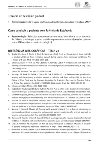 DIRETRIZES BRASILEIRAS DE Ventilação Mecânica

– 2013

Técnicas de desmame gradual
•	 Recomendação: Evitar o uso de SIMV, pois pode prolongar o período de retirada da VMI. 29

Como conduzir o paciente com Falência de Extubação
•	 Recomendação: Reintubar o paciente o quanto antes, identificar e tratar as causas
da falência e assim que possível reiniciar o processo de retirada (exceção: pode-se
tentar VNI curativa no paciente cirúrgico).

REFERÊNCIAS BIBLIOGRÁFICAS – TEMA 23
1.	 Brochard L, Rauss A, Benito S, Conti G, Mancebo J, Rekik N, et al. Comparison of three methods
of gradual withdrawal from ventilatory support during weaning from mechanical ventilation. Am
J Respir Crit Care Med. 1994;150(4):896-903.
2.	 Esteban A, Frutos F, Tobin MJ, Alía I, Solsona JF, Valverdú I, et al. A comparison of four methods of
weaning patients from mechanical ventilation. Spanish Lung Failure Collaborative Group. N Engl J Med.
1995;332(6):345-50.
3.	 Epstein, S.K. Intensive Care Med (2002) 28:535–546
4.	 MacIntyre NR, Cook DJ, Ely EW Jr, Epstein SK, Fink JB, HeffnerJE, et al. Evidence-based guidelines for
weaning and discontinuing ventilatory support: a collective task force facilitated by the American
College of Chest Physicians; the American Association for Respiratory Care; and the American College
of Critical Care Medicine. Chest 2001;120(6):375S-395S. Also in: Respir Care 2002;47(2): 69-90.
5.	 Esteban, A. Int Care Med, 24: 999-1008, 1998
6.	 Ely EW, Baker AM, Dunagan DP, Burke HL, Smith AC, Kelly PT, et al. Effect on the duration of mechanical ventilation of identifying patients capable of breathing spontaneously. N Engl J Med 1996; 335(25):1864-1869.
7.	 Kollef MH, Shapiro SD, Silver P, St. John RE, Prentice D, Sauer S, et al. A randomized, controlled trial of protocol-directed versus physician-directed weaning from mechanical ventilation. Crit Care Med 1997;25(4):567-574.
8.	 Marelich GP, Murin S, Battistella F, Inciardi J, Vierra T, Roby M. Protocol weaning of mechanical ventilation in medical and surgical patients by respiratory care practitioners and nurses: effect on weaning
time and incidence of ventilator-associated pneumonia. Chest 2000;118(2):459-467.
9.	 Navalesi P, Frigerio P, Moretti MP, Sommariva M, Vesconi S, Baiardi P, et al. Rate of reintubation in
mechanically ventilated neurosurgical and neurologic patients: evaluation of a systemic approach to
weaning and extubation. Crit Care Med 2008;36(11):2986-2992.
10.	 Blackwood B, Alderdice F, Burns K, Cardwell C. Use of weaning protocols for reducing duration of mechanical
ventilation in critically ill adult patients: Cochrane systematic review and meta-analysis. BMJ 2011;342:c7237.
11.	 Kress JP, Pohlman AS, O’Connor MF, Hall JB. Daily interruption of sedative infusions in critically
ill patients undergoing mechanical ventilation. N Engl J Med. 2000;342(20):1471-7.
12.	 Goldwasser R, Farias A, Freitas EE,et al. Desmame e interrupção da ventilação mecânica. In: Carvalho CR,
coordinator. III Consenso Brasileiro de Ventilação Mecânica. J Bras Pneumol. 2007;33(Suppl 2S):S128-S136

111

 