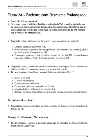 DIRETRIZES BRASILEIRAS DE Ventilação Mecânica

– 2013

Tema 24 - Paciente com Desmame Prolongado:
a.	 Como identificar e conduzir
b.	 Estratégias para reabilitar e facilitar a retirada da VM: reavaliação da doença
de base, do estado nutricional, balanço hídrico, distúrbios eletrolíticos, distúrbios endócrinos e cuidados específicos voltados para retirada da VM, integrados à conduta fisioterapêutica.
•	 Sugestão – Usar Definições de Desmame 1 para enquadrar seu paciente:
	 Simples: sucesso no primeiro TRE.
	 Difícil: quando o paciente falha no primeiro TRE e necessita de até três (03) TRE
ou até sete dias pós o primeiro TRE.
	 Prolongado: quando o paciente falha em mais de três (03) TRE consecutivas ou
com necessidade > 7 dias de desmame após o primeiro TRE.
•	 Sugestão: usar o conceito de Ventilação Mecânica Prolongada (VMP) como Necessidade de VM ≥ 21 dias consecutivos por mais de 6 h por dia.
•	 Recomendação - Identificar causas de falha na retirada da VM: 1-18
	 Idade: ≥ 65 anos
	 ↓ função diafragma,
	 Presença de comorbidades
	 Presença de delirium, depressão, ansiedade.
	 Infecção/Estados inflamatórios persistentes;.
	 Doenças cardíacas, respiratórias, neurológicas e psiquiátricas não compensadas;

Distúrbios Musculares
•	 Sugestão: Avaliar possibilidade de polineuropatia da doença crítica e distúrbios de
P, Mg, Ca e K.

Doenças Endócrinas e Metabólicas
•	 Recomendação – realizar o controle adequado da Diabetes, do Hipotireoidismo,
Insuficiência Suprarrenal.

113

 