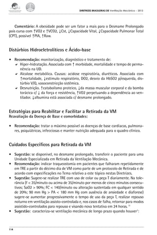 DIRETRIZES BRASILEIRAS DE Ventilação Mecânica

– 2013

Comentário: A obesidade pode ser um fator a mais para o Desmame Prolongado
pois cursa com ↑VO2 e ↑VCO2, ↓Cst, ↓Capacidade Vital, ↓Capacidade Pulmonar Total
(CPT), possível ↑PIA, ↑Raw.

Distúrbios Hidroeletrolíticos e Ácido-base
•	 Recomendação: monitorização, diagnóstico e tratamento de:
	 Hiper-hidratação. Associada com ↑ morbidade, mortalidade e tempo de permanência na UD.
	 Alcalose metabólica. Causas: acidose respiratória, diuréticos. Associada com
↑mortalidade, ↓estímulo respiratório, DO2, desvio da HbSO2 p/esquerda, distúrbio V/Q, vasoconstricção sistêmica.
	 Desnutrição. ↑catabolismo proteico, ↓da massa muscular corporal e da bomba
torácica c/ ↓ da força e resistência, ↑VO2 perpetuando a dependência ao ventilador. ↓albumina está associada c/ desmame prolongado.

Estratégias para Reabilitar e Facilitar a Retirada da VM
Reavaliação da Doença de Base e comorbidades:

•	 Recomendação: tratar o máximo possível as doenças de base cardíacas, pulmonares, psiquiátricas, infecciosas e manter nutrição adequada para o quadro clínico.

Cuidados Específicos para Retirada da VM
•	 Sugestão: se disponível, no desmame prolongado, transferir o paciente para uma
Unidade Especializada em Retirada da Ventilação Mecânica.
•	 Recomendação: indicar traqueostomia em pacientes que falharam repetidamente
em TRE a partir do décimo dia de VM como parte de um protocolo de Retirada e de
acordo com especificações no Tema relativo a este tópico nestas Diretrizes.
•	 Sugestão: Sugere-se realizar TRE com uso de colar ou peça T diariamente. Na tolerância (f < 35/minuto ou acima de 35/minuto por menos de cinco minutos consecutivos; SaO2 > 90%; FC < 140/minuto ou alteração sustentada em qualquer sentido
de 20%; 90 mm Hg > PA < 180 mm Hg com ausência de ansiedade e diaforese)
sugere-se aumentar progressivamente o tempo de uso da peça T, realizar repouso
noturno em ventilação assisto-controlada e, nos casos de falha, retornar para modos
assistido-controlados para repouso e visando nova tentativa em 24 horas. 11
•	 Sugestão: caracteriza-se ventilação mecânica de longo prazo quando houver1:

114

 