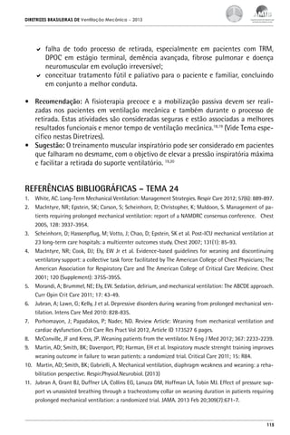 DIRETRIZES BRASILEIRAS DE Ventilação Mecânica

– 2013

	 falha de todo processo de retirada, especialmente em pacientes com TRM,
DPOC em estágio terminal, demência avançada, fibrose pulmonar e doença
neuromuscular em evolução irreversível;
	 conceituar tratamento fútil e paliativo para o paciente e familiar, concluindo
em conjunto a melhor conduta.
•	 Recomendação: A fisioterapia precoce e a mobilização passiva devem ser realizadas nos pacientes em ventilação mecânica e também durante o processo de
retirada. Estas atividades são consideradas seguras e estão associadas a melhores
resultados funcionais e menor tempo de ventilação mecânica.18,19 (Vide Tema específico nestas Diretrizes).
•	 Sugestão: O treinamento muscular inspiratório pode ser considerado em pacientes
que falharam no desmame, com o objetivo de elevar a pressão inspiratória máxima
e facilitar a retirada do suporte ventilatório. 19,20

REFERÊNCIAS BIBLIOGRÁFICAS – TEMA 24
1.	 White, AC. Long-Term Mechanical Ventilation: Management Strategies. Respir Care 2012; 57(6): 889-897.
2.	 MacIntyre, NR; Epstein, SK; Carson, S; Scheinhorn, D; Christopher, K; Muldoon, S. Management of patients requiring prolonged mechanical ventilation: report of a NAMDRC consensus conference. Chest
2005, 128: 3937-3954.
3.	 Scheinhorn, D; Hassenpflug, M; Votto, J; Chao, D; Epstein, SK et al. Post-ICU mechanical ventilation at
23 long-term care hospitals: a multicenter outcomes study. Chest 2007; 131(1): 85-93.
4.	 MacIntyre, NR; Cook, DJ; Ely, EW Jr et al. Evidence-based guidelines for weaning and discontinuing
ventilatory support: a collective task force facilitated by The American College of Chest Physicians; The
American Association for Respiratory Care and The American College of Critical Care Medicine. Chest
2001; 120 (Supplement): 375S-395S.
5.	 Morandi, A; Brummel, NE; Ely, EW. Sedation, delirium, and mechanical ventilation: The ABCDE approach.
Curr Opin Crit Care 2011; 17: 43-49.
6.	 Jubran, A; Lawn, G; Kelly, J et al. Depressive disorders during weaning from prolonged mechanical ventilation. Intens Care Med 2010: 828-835.
7.	 Porhomayon, J; Papadakos, P; Nader, ND. Review Article: Weaning from mechanical ventilation and
cardiac dysfunction. Crit Care Res Pract Vol 2012, Article ID 173527 6 pages.
8.	 McConville, JF and Kress, JP. Weaning patients from the ventilator. N Eng J Med 2012; 367: 2233-2239.
9.	 Martin, AD; Smith, BK; Davenport, PD; Harman, EH et al. Inspiratory muscle strenght training improves
weaning outcome in failure to wean patients: a randomized trial. Critical Care 2011; 15: R84.
10.	 Martin, AD; Smith, BK; Gabrielli, A. Mechanical ventilation, diaphragm weakness and weaning: a rehabilitation perspective. Respir.Physiol.Neurobiol. (2013)
11.	 Jubran A, Grant BJ, Duffner LA, Collins EG, Lanuza DM, Hoffman LA, Tobin MJ. Effect of pressure support vs unassisted breathing through a tracheostomy collar on weaning duration in patients requiring
prolonged mechanical ventilation: a randomized trial. JAMA. 2013 Feb 20;309(7):671-7.

115

 
