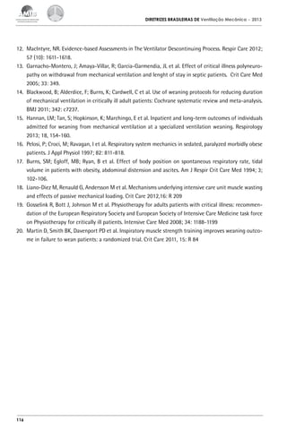 DIRETRIZES BRASILEIRAS DE Ventilação Mecânica

– 2013

12.	 MacIntyre, NR. Evidence-based Assessments in The Ventilator Descontinuing Process. Respir Care 2012;
57 (10): 1611-1618.
13.	 Garnacho-Montero, J; Amaya-Villar, R; Garcia-Garmendia, JL et al. Effect of critical illness polyneuropathy on withdrawal from mechanical ventilation and lenght of stay in septic patients. Crit Care Med
2005; 33: 349.
14.	 Blackwood, B; Alderdice, F; Burns, K; Cardwell, C et al. Use of weaning protocols for reducing duration
of mechanical ventilation in critically ill adult patients: Cochrane systematic review and meta-analysis.
BMJ 2011; 342: c7237.
15.	 Hannan, LM; Tan, S; Hopkinson, K; Marchingo, E et al. Inpatient and long-term outcomes of individuals
admitted for weaning from mechanical ventilation at a specialized ventilation weaning. Respirology
2013; 18, 154-160.
16.	 Pelosi, P; Croci, M; Ravagan, I et al. Respiratory system mechanics in sedated, paralyzed morbidly obese
patients. J Appl Physiol 1997; 82: 811-818.
17.	 Burns, SM; Egloff, MB; Ryan, B et al. Effect of body position on spontaneous respiratory rate, tidal
volume in patients with obesity, abdominal distension and ascites. Am J Respir Crit Care Med 1994; 3;
102-106.
18.	 Liano-Diez M, Renauld G, Andersson M et al. Mechanisms underlying intensive care unit muscle wasting
and effects of passive mechanical loading. Crit Care 2012,16: R 209
19.	 Gosselink R, Bott J, Johnson M et al. Physiotherapy for adults patients with critical illness: recommendation of the European Respiratory Society and European Society of Intensive Care Medicine task force
on Physiotherapy for critically ill patients. Intensive Care Med 2008; 34: 1188-1199
20.	 Martin D, Smith BK, Davenport PD et al. Inspiratory muscle strength training improves weaning outcome in failure to wean patients: a randomized trial. Crit Care 2011, 15: R 84

116

 