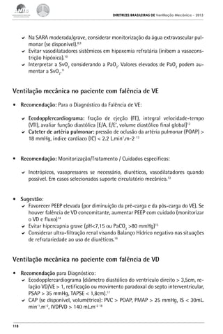 DIRETRIZES BRASILEIRAS DE Ventilação Mecânica

– 2013

	 Na SARA moderada/grave, considerar monitorização da água extravascular pulmonar (se disponível).8,9
	 Evitar vasodilatadores sistêmicos em hipoxemia refratária (inibem a vasoconstrição hipóxica).10
	 Interpretar a SvO2 considerando a PaO2. Valores elevados de PaO2 podem aumentar a SvO2.11

Ventilação mecânica no paciente com falência de VE
•	 Recomendação: Para o Diagnóstico da Falência de VE:
	 Ecodopplercardiograma: fração de ejeção (FE), integral velocidade-tempo
(VTI), avaliar função diastólica [E/A, E/E’, volume diastólico final global]12
	 Cateter de artéria pulmonar: pressão de oclusão da artéria pulmonar (POAP) >
18 mmHg, índice cardíaco (IC) < 2.2 L.min1.m-2 13
•	 Recomendação: Monitorização/Tratamento / Cuidados específicos:
	 Inotrópicos, vasopressores se necessário, diuréticos, vasodilatadores quando
possível. Em casos selecionados suporte circulatório mecânico.13
•	 Sugestão:
	 Favorecer PEEP elevada (por diminuição da pré-carga e da pós-carga do VE). Se
houver falência de VD concomitante, aumentar PEEP com cuidado (monitorizar
o VD e fluxo)14
	 Evitar hipercapnia grave (pH<7,15 ou PaCO2 >80 mmHg)15
	 Considerar ultra-filtração renal visando Balanço Hídrico negativo nas situações
de refratariedade ao uso de diuréticos.16

Ventilação mecânica no paciente com falência de VD
•	 Recomendação para Diagnóstico:
	 Ecodopplercardiograma (diâmetro diastólico do ventrículo direito > 3,5cm, relação VD/VE > 1, retificação ou movimento paradoxal do septo interventricular,
PSAP > 35 mmHg, TAPSE < 1,8cm).17
	 CAP (se disponível, volumétrico): PVC > POAP, PMAP > 25 mmHg, IS < 30mL.
min-1.m-2, IVDFVD > 140 mL.m-2 18

118

 