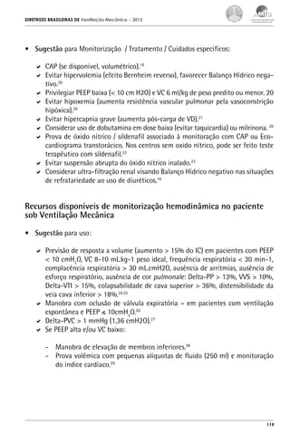 DIRETRIZES BRASILEIRAS DE Ventilação Mecânica

– 2013

•	 Sugestão para Monitorização / Tratamento / Cuidados específicos:
	 CAP (se disponível, volumétrico).19
	 Evitar hipervolemia (efeito Bernheim reverso), favorecer Balanço Hídrico negativo.20
	 Privilegiar PEEP baixa (< 10 cm H2O) e VC 6 ml/kg de peso predito ou menor. 20
	 Evitar hipoxemia (aumenta resistência vascular pulmonar pela vasoconstrição
hipóxica).20
	 Evitar hipercapnia grave (aumenta pós-carga de VD).21
	 Considerar uso de dobutamina em dose baixa (evitar taquicardia) ou milrinona. 20
	 Prova de óxido nítrico / sildenafil associado à monitoração com CAP ou Ecocardiograma transtorácico. Nos centros sem oxido nítrico, pode ser feito teste
terapêutico com sildenafil.22
	 Evitar suspensão abrupta do óxido nítrico inalado.23
	 Considerar ultra-filtração renal visando Balanço Hídrico negativo nas situações
de refratariedade ao uso de diuréticos.16

Recursos disponíveis de monitorização hemodinâmica no paciente
sob Ventilação Mecânica
•	 Sugestão para uso:
	 Previsão de resposta a volume (aumento > 15% do IC) em pacientes com PEEP
< 10 cmH2O, VC 8-10 mL.kg-1 peso ideal, frequência respiratória < 30 min-1,
complacência respiratória > 30 mL.cmH2O, ausência de arritmias, ausência de
esforço respiratório, ausência de cor pulmonale: Delta-PP > 13%, VVS > 10%,
Delta-VTI > 15%, colapsabilidade de cava superior > 36%, distensibilidade da
veia cava inferior > 18%.24,25
	 Manobra com oclusão de válvula expiratória – em pacientes com ventilação
espontânea e PEEP ≤ 10cmH2O.26
	 Delta-PVC > 1 mmHg (1,36 cmH2O).27
	 Se PEEP alta e/ou VC baixo:
-	 Manobra de elevação de membros inferiores.28
-	 Prova volêmica com pequenas alíquotas de fluido (250 ml) e monitoração
do índice cardíaco.29

119

 
