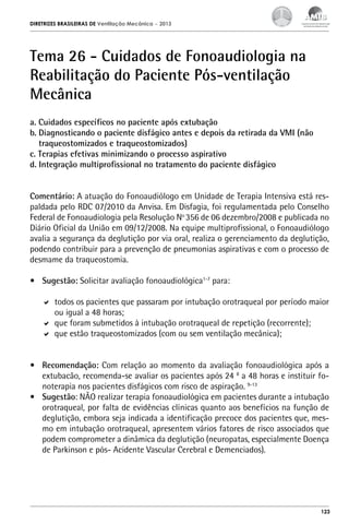 DIRETRIZES BRASILEIRAS DE Ventilação Mecânica

– 2013

Tema 26 - Cuidados de Fonoaudiologia na
Reabilitação do Paciente Pós-ventilação
Mecânica
a. Cuidados específicos no paciente após extubação
b. Diagnosticando o paciente disfágico antes e depois da retirada da VMI (não
traqueostomizados e traqueostomizados)
c. Terapias efetivas minimizando o processo aspirativo
d. Integração multiprofissional no tratamento do paciente disfágico
Comentário: A atuação do Fonoaudiólogo em Unidade de Terapia Intensiva está respaldada pelo RDC 07/2010 da Anvisa. Em Disfagia, foi regulamentada pelo Conselho
Federal de Fonoaudiologia pela Resolução No 356 de 06 dezembro/2008 e publicada no
Diário Oficial da União em 09/12/2008. Na equipe multiprofissional, o Fonoaudiólogo
avalia a segurança da deglutição por via oral, realiza o gerenciamento da deglutição,
podendo contribuir para a prevenção de pneumonias aspirativas e com o processo de
desmame da traqueostomia.
•	 Sugestão: Solicitar avaliação fonoaudiológica1-7 para:
	 todos os pacientes que passaram por intubação orotraqueal por período maior
ou igual a 48 horas;
	 que foram submetidos à intubação orotraqueal de repetição (recorrente);
	 que estão traqueostomizados (com ou sem ventilação mecânica);
•	 Recomendação: Com relação ao momento da avaliação fonoaudiológica após a
extubacão, recomenda-se avaliar os pacientes após 24 8 a 48 horas e instituir fonoterapia nos pacientes disfágicos com risco de aspiração. 9-13
•	 Sugestão: NÃO realizar terapia fonoaudiológica em pacientes durante a intubação
orotraqueal, por falta de evidências clínicas quanto aos benefícios na função de
deglutição, embora seja indicada a identificação precoce dos pacientes que, mesmo em intubação orotraqueal, apresentem vários fatores de risco associados que
podem comprometer a dinâmica da deglutição (neuropatas, especialmente Doença
de Parkinson e pós- Acidente Vascular Cerebral e Demenciados).

123

 