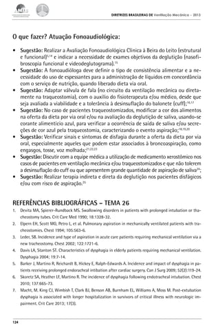 DIRETRIZES BRASILEIRAS DE Ventilação Mecânica

– 2013

O que fazer? Atuação Fonoaudiológica:
•	 Sugestão: Realizar a Avaliação Fonoaudiológica Clínica à Beira do Leito (estrutural
e funcional)5,14 e indicar a necessidade de exames objetivos da deglutição (nasofibroscopia funcional e videodeglutograma).15
•	 Sugestão: A fonoaudióloga deve definir o tipo de consistência alimentar e a necessidade do uso de espessantes para a administração de líquidos em concordância
com o serviço de nutrição, quando liberado dieta via oral.
•	 Sugestão: Adaptar válvula de fala (no circuito da ventilação mecânica ou diretamente na traqueostomia), com o auxílio do fisioterapeuta e/ou médico, desde que
seja avaliada a viabilidade e a tolerância à desinsuflação do balonete (cuff);16,17
•	 Sugestão: No caso de pacientes traqueostomizados, modificar a cor dos alimentos
na oferta da dieta por via oral e/ou na avaliação da deglutição de saliva, usando-se
corante alimentício azul, para verificar a ocorrência de saída de saliva e/ou secreções de cor azul pela traqueostomia, caracterizando o evento aspiração;18,19,20
•	 Sugestão: Verificar sinais e sintomas de disfagia durante a oferta da dieta por via
oral, especialmente aqueles que podem estar associados à broncoaspiração, como
engasgos, tosse, voz molhada;21,22,23
•	 Sugestão: Discutir com a equipe médica a utilização de medicamento xerostômico nos
casos de pacientes em ventilação mecânica e/ou traqueostomizados e que não tolerem
a desinsuflação do cuff ou que apresentem grande quantidade de aspiração de saliva24;
•	 Sugestão: Realizar terapia indireta e direta da deglutição nos pacientes disfágicos
e/ou com risco de aspiração.25

REFERÊNCIAS BIBLIOGRÁFICAS – TEMA 26
1.	 Devita MA, Spierer-Rundback MS. Swallowing disorders in patients with prolonged intubation or thacheostomy tubes. Crit Care Med 1990; 18:1328-32.
2.	 Elpern EH, Scott MG, Petro L, et al. Pulmonary aspiration in mechanically ventilated patients with tracheostomies. Chest 1994; 105:563-6.
3.	 Leder, SB. Incidence and type of aspiration in acute care patients requiring mechanical ventilation via a
new tracheostomy. Chest 2002; 122:1721-6.
4.	 Davis LA, Stanton ST. Characteristics of dysphagia in elderly patients requiring mechanical ventilation.
Dysphagia 2004; 19:7-14.
5.	 Barker J, Martino R, Reichardt B, Hickey E, Ralph-Edwards A. Incidence and impact of dysphagia in patients receiving prolonged endoracheal intibation after cardiac surgery. Can J Surg 2009; 52(2):119-24.
6.	 Skoretz SA, Heather LF, Martino R. The incidence of dysphagia following endotracheal intubation. Chest
2010; 137:665-73.
7.	 Macht, M. King CJ, Wimbish T, Clark BJ, Benson AB, Burnham EL, Williams A, Moss M. Post-extubation
dysphagia is associated with longer hospitalization in survivors of critical illness with neurologic impairment. Crit Care 2013; 17(3).

124

 