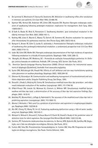 DIRETRIZES BRASILEIRAS DE Ventilação Mecânica

– 2013

8.	 De Larminat V, Montravers P, Dureuil B, Desmonts JM. Alteration in swallowing reflex after extubation
in intensive care patients. Crit Care Med 1995; 23:486-90.
9.	 Ajemian MS, Nirmul GB, Anderson MT, Zirlen DM, Kwasnik EM. Routine fiberoptic endoscopic evaluation of swallowing following prolonged intubation: implication for management. Arch Surg. 2001;
136(4):434-7.
10.	 El Solh A, Okada M, Bhat A, Pietrantoni C. Swallowing disorders post orotracheal intubation in the
elderly. Intensive Care Med. 2003; 29(9):1451-5.
11.	 Keeling WB, Lewis V, Blazick E, Maxey TS, Garrett JR, Sommers KE. Routine evaluation for aspiration
after thoracotomy for pulmonary resection. Ann Thorac Surg. 2007; 83(1):193-6.
12.	 Barquist E, Brown M, Cohn S, Lundy D, Jackowsky J. Postextubation fiberoptic endoscopic evaluation
of swallowing after prolonged endotracheal intubation: a randomized, prospective trial. Crit Care Med.
2001; 29(9):1710-13.
13.	 Leder SB, Cohn SM, Moller BA. Fiberoptic endoscopic documentation of the high incidence of aspiration
following extubation in critically ill trauma patients. Dysphagia 1998; 13(4): 208-12.
14.	 Mangilli, LD; Moraes, DP; Medeiros, GC – Protocolo de avaliação fonoaudiológica preliminar. In: Disfagia: prática baseada em evidências. Andrade, CRF; Limongi, SCO, Sarvier, São Paulo, 2012.
15.	 American Speech-Language-Hearing Association (2000). Clinical indicators for instrumental assessment of dysphagia [Guidelines]. Avaliable from www.asha.org/policy.
16.	 Suiter DM, McCullough GH, Powell PW. Effects of cuff deflation and one-way tracheostomy speaking
valve placement on swallow physiology. Dysphagia 2003; 18(4):284-92.
17.	 Dikenan KJ, Kazandjian, M. Communication and swallowing management of tracheostomized and ventilator dependent adults. Singular Publishing Group, San Diego, 1995.
18.	 Donzelli J, Brady S, WesLing M, Craney M. Simultaneous modified evans blue dye procedure and video
nasal endoscopic evaluation of the swallow. Laryngiscope. 2001; 111:1746-50.
19.	 O’Neil-Pirozzi TM, Lisiecki DJ, Momose KJ, Connors JJ, Milliner MP. Simultaneous modified barium
swallow and blue dye teste: a determination of the accuracy of blue dye test aspiration findings. Dysphagia. 2003; 18:32-8.
20.	 Belafsky PC, Blumenfeld L, LePage A, Nahrstedt K. The accuracy of the modified evan’s blue dye test in
predicting aspiration. Laryngoscope. 2003; 113:1969-72.
21.	 Warms T, Richards J. “Wet voice”as a predictot of penetration and aspiration in oropharyngeal dysphagia. Dysphagia 2000; 15(2):84-8.
22.	 Wu MC, Chang YC, Wang TG, Lin LC. Evaluating swallowing dysfunction using a 100-ml water swallowing test. Dysphagia 2004; 19(1):43-7.
23.	 Woisard V, Réhault E, Brouard C, Fichaux-Bourin P, Puech M, Grand S. Study of the predictive value of
detection tests for silent aspiration. Rev Laryngol Otol Rhinol (Bord) 2009; 130(1):53-60.
24.	 Santoro, PP. Tratamento medicamentoso da sialorreia. In: Barros, APB, Dedivitis RA, SantÁna RB. Deglutição, voz e fala nas alterações neurológicas. DiLivros. São Paulo, 2013.
25.	 Furkim AM, Silva RG. Procedimentos fonoaudiológicos. In: Furkim AM, Silva RG. Programas de reabilitação em disfagia neurogêncica. São Paulo: Fontiis Editorial, 1999.

125

 