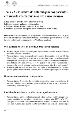 DIRETRIZES BRASILEIRAS DE Ventilação Mecânica

– 2013

Tema 27 - Cuidados de enfermagem nos pacientes
em suporte ventilatório invasivo e não invasivo:
a. Uso, troca de circuito, filtros e humidificadores.
b. Limpeza e conservação dos equipamentos.
c. Cuidados durante banho e mudança de decúbito
d. Cuidados específicos na higiene bucal, alimentação oral e enteral.
Comentário: A Enfermagem como integrante da equipe multidisciplinar da UTI, participa ativamente das ações administrativas e assistenciais que envolvem o suporte
invasivo e não invasivo nos pacientes em Ventilação Mecânica.

Uso, cuidados na troca de circuito, filtros e umidificadores
•	 Recomendação: Manter umidificação e aquecimentos das vias aéreas inferiores
durante a ventilação mecânica.
•	 Recomendação: Trocar os dispositivos trocadores de umidade e calor de 7/7 dias
(higroscópico e hidrofóbico), desde que seja mantida a altura e posição adequada
do dispositivo em relação ao tubo endotraqueal (o dispositivo deve ficar VERTICAL,
conectado ao tubo e ao circuito, de forma que as micro-gotas e sujidades não o
inundem). Em caso de sujidade, condensação ou dano, o filtro deve ser trocado. 1
•	 Recomendação: Não realizar troca rotineira do circuito do ventilador mecânico, somente
quando apresentar sujidade visível a olho nu, dano ou ventilação prolongada (> 30 dias). 2,3

Limpeza e conservação dos equipamentos
•	 Recomendação: Os circuitos dos ventiladores mecânicos requerem desinfecção de
alto nível (Hipoclorito de Sódio na concentração de 0,5% e tempo de contato de
60 minutos), ou esterilização. 4

Cuidados durante banho de leito e mudança de decúbito
•	 Recomendação: realizar avaliação dos sinais vitais, análise e registro dos parâmetros do ventilador mecânico (modo ventilatório, pressão de pico, PEEP, f, VC e FIO2),
checagem dos alarmes e de parâmetros clínicos antes da realização do banho de
leito e da mudança de decúbito. Manter a monitorização cardíaca e da saturação

126

 