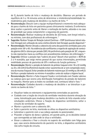 DIRETRIZES BRASILEIRAS DE Ventilação Mecânica

•	

•	
•	
•	

•	
•	

•	
•	

– 2013

de O2 durante banho de leito e mudança de decúbito. Observar um período de
equilíbrio de 5 a 10 minutos antes de determinar a intolerância/instabilidade hemodinâmica pela mudança de decúbito e ou banho de leito. 5,6
Recomendação: Discutir com a equipe multiprofissional o momento mais adequado para o banho de leito em pacientes graves clinicamente instáveis. O enfermeiro
deve avaliar o paciente antes de liberar a realização do banho, adiando-o no caso
de gravidade que possa comprometer a segurança do paciente.
Recomendação: Realizar mudança de decúbito de 2/2 horas, com lençol móvel e,
no mínimo, com dois profissionais de enfermagem. 7
Sugestão: Realizar Terapia de Rotação Lateral Contínua - CLRT (continuous lateral rotation therapy) com utilização da cama cinética (kinetic bed therapy), quando disponível. 8
Recomendação: Manter elevada a cabeceira da cama dos pacientes ventilados para uma
posição entre 30º a 45º. As evidências são conflitantes a respeito de aspiração de conteúdo gástrico (45º) e úlceras por pressão (30º). Há preferência pela posição de 30°, enquanto não representar riscos ou conflitos com procedimentos médicos e de enfermagem. 9
Sugestão: Utilizar a posição tipo “cadeira de praia” (beach chair position = BCP) de
2 a 4 vezes/dia, que exige menos pessoal do que outras intervenções, permitindo
mobilidade precoce de pacientes de UTI e melhora da função pulmonar. 10
Recomendação: Manter a pressão do balonete da prótese traqueal entre 18 a 22 mmHg
ou 25 a 30 cmH2O (cuffometro) visando evitar vazamentos de ar sem compressão excessiva da mucosa traqueal. Evitar pressões do balonete maiores que 22 mmHg ou 30 cmH2O.
Verificar a pressão balonete no mínimo 4 vezes/dia e antes de realizar a higiene bucal.
Recomendação: Manter o Tubo traqueal fixado e centralizado com fixador adesivo
ou cadarço para que ocorra uma distribuição homogênea da pressão do balonete
na traquéia. Atentar para as lesões na cavidade oral, comissura labial e face. 9
Recomendação: Cuidados durante a mudança de decúbito e ao lateralizar o paciente no banho de leito: 9
	 Visualizar todos os extensores e equipamentos conectados ao paciente.
	 Cuidado com a tração do circuito do ventilador mecânico durante elevação da
cama, lateralização para mudança decúbito e ou banho de leito visando evitar
extubações acidentais. Checar a fixação do dispositivo ventilatório; soltar o
circuito do ventilador do suporte;
	 Manter o paciente com a cabeceira 30º;
	 Subir o paciente no leito, mantendo os olhos no dispositivo ventilatório;
	 Lateralizar o paciente com a sua cabeça apoiada no posicionador;
	 Proceder a higiene do dorso e glúteos, em grande parte, já no decúbito lateral
que corresponda ao lado onde se situa o ventilador;
	 Elevar a cabeceira e fixar o circuito no suporte do ventilador com folga para
que, caso ocorra deslocamento do paciente no leito, o dispositivo ventilatório
não sofra tração do circuito.

127

 