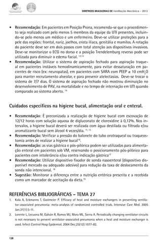 DIRETRIZES BRASILEIRAS DE Ventilação Mecânica

– 2013

•	 Recomendação: Em pacientes em Posição Prona, recomenda-se que o procedimento seja realizado com pelo menos 5 membros da equipe da UTI presentes, incluindo-se pelo menos um médico e um enfermeiro. Deve-se utilizar proteções para a
pele das regiões: frontal, nariz, joelhos, crista ilíaca, genitália e mamilos. A rotação
do paciente deve ser em dois passos com total atenção aos dispositivos invasivos.
Deve-se monitorizar o ECG no dorso e a posição Trendelemburg reverso pode ser
utilizada para diminuir o edema facial. 12,13
•	 Recomendação: Utilizar o sistema de aspiração fechado para aspiração traqueal em pacientes instáveis hemodinamicamente, para evitar dessaturação em pacientes de risco (ex: neuropatas), em pacientes com SARA com PEEP ≥ 10 cmH2O
para manter recrutamento alveolar, e para prevenir atelectasias. Deve-se trocar o
sistema de 7/7 dias. O sistema de aspiração fechado não mostrou diminuição no
desenvolvimento de PAV, na mortalidade e no tempo de internação em UTI quando
comparado ao sistema aberto. 14

Cuidados específicos na higiene bucal, alimentação oral e enteral.
•	 Recomendação: É preconizada a realização de higiene bucal com escovação de
12/12 horas com solução aquosa de digluconato de clorexidine à 0,12%. Nos intervalos, a higiene bucal deverá ser realizada com água destilada ou filtrada e/ou
aromatizante bucal sem álcool 4 vezes/dia. 11, 15
•	 Recomendação: Verificar a pressão do balonete do tubo orotraqueal ou traqueostomia antes de realizar a higiene bucal16.
•	 Recomendação: as vias gástrica e pós-pilórica podem ser utilizadas para alimentação enteral em pacientes sob VM, reservando o posicionamento pós-pilórico para
pacientes com intolerância e/ou contra indicação gástrica17
•	 Recomendação: Utilizar dispositivo fixador de sonda nasoenteral (dispositivo disponível mercado ou adequado adesivo) para redução da taxa de deslocamento da
sonda não intencional. 18
•	 Sugestão: Monitorar a diferença entre a nutrição entérica prescrita e a recebida
como um marcador de aceitação da dieta.19

REFERÊNCIAS BIBLIOGRÁFICAS – TEMA 27
1.	 Kola A, Eckmanns T, Gastmeier P. Efficacy of heat and moisture exchangers in preventing ventilator-associated pneumonia: meta-analysis of randomized controlled trials. Intensive Care Med. 2005
Jan;31(1):5-11.
2.	 Lorente L, Lecuona M, Galván R, Ramos MJ, Mora ML, Sierra A. Periodically changing ventilator circuits
is not necessary to prevent ventilator-associated pneumonia when a heat and moisture exchanger is
used. Infect Control Hosp Epidemiol. 2004 Dec;25(12):1077-82.

128

 
