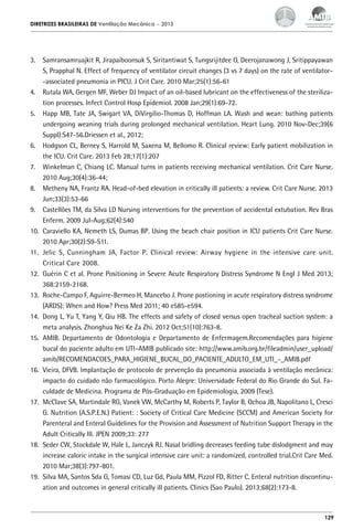 DIRETRIZES BRASILEIRAS DE Ventilação Mecânica

– 2013

3.	 Samransamruajkit R, Jirapaiboonsuk S, Siritantiwat S, Tungsrijitdee O, Deerojanawong J, Sritippayawan
S, Prapphal N. Effect of frequency of ventilator circuit changes (3 vs 7 days) on the rate of ventilator-associated pneumonia in PICU. J Crit Care. 2010 Mar;25(1):56-61
4.	 Rutala WA, Gergen MF, Weber DJ Impact of an oil-based lubricant on the effectiveness of the sterilization processes. Infect Control Hosp Epidemiol. 2008 Jan;29(1):69-72.
5.	 Happ MB, Tate JA, Swigart VA, DiVirgilio-Thomas D, Hoffman LA. Wash and wean: bathing patients
undergoing weaning trials during prolonged mechanical ventilation. Heart Lung. 2010 Nov-Dec;39(6
Suppl):S47-56.Driessen et al., 2012;
6.	 Hodgson CL, Berney S, Harrold M, Saxena M, Bellomo R. Clinical review: Early patient mobilization in
the ICU. Crit Care. 2013 Feb 28;17(1):207
7.	 Winkelman C, Chiang LC. Manual turns in patients receiving mechanical ventilation. Crit Care Nurse.
2010 Aug;30(4):36-44;
8.	 Metheny NA, Frantz RA. Head-of-bed elevation in critically ill patients: a review. Crit Care Nurse. 2013
Jun;33(3):53-66
9.	 Castellões TM, da Silva LD Nursing interventions for the prevention of accidental extubation. Rev Bras
Enferm. 2009 Jul-Aug;62(4):540
10.	 Caraviello KA, Nemeth LS, Dumas BP. Using the beach chair position in ICU patients Crit Care Nurse.
2010 Apr;30(2):S9-S11.
11.	 Jelic S, Cunningham JA, Factor P. Clinical review: Airway hygiene in the intensive care unit.
Critical Care 2008.
12.	 Guérin C et al. Prone Positioning in Severe Acute Respiratory Distress Syndrome N Engl J Med 2013;
368:2159-2168.
13.	 Roche-Campo F, Aguirre-Bermeo H, Mancebo J. Prone postioning in acute respiratory distress syndrome
(ARDS): When and How? Press Med 2011; 40 e585-e594.
14.	 Dong L, Yu T, Yang Y, Qiu HB. The effects and safety of closed versus open tracheal suction system: a
meta analysis. Zhonghua Nei Ke Za Zhi. 2012 Oct;51(10):763-8.
15.	 AMIB. Departamento de Odontologia e Departamento de Enfermagem.Recomendações para higiene
bucal do paciente adulto em UTI–AMIB publicado site: http://www.amib.org.br/fileadmin/user_upload/
amib/RECOMENDACOES_PARA_HIGIENE_BUCAL_DO_PACIENTE_ADULTO_EM_UTI_-_AMIB.pdf
16.	 Vieira, DFVB. Implantação de protocolo de prevenção da pneumonia associada à ventilação mecânica:
impacto do cuidado não farmacológico. Porto Alegre: Universidade Federal do Rio Grande do Sul. Faculdade de Medicina. Programa de Pós-Graduação em Epidemiologia, 2009 (Tese).
17.	 McClave SA, Martindale RG, Vanek VW, McCarthy M, Roberts P, Taylor B, Ochoa JB, Napolitano L, Cresci
G. Nutrition (A.S.P.E.N.) Patient: : Society of Critical Care Medicine (SCCM) and American Society for
Parenteral and Enteral Guidelines for the Provision and Assessment of Nutrition Support Therapy in the
Adult Critically Ill. JPEN 2009;33: 277
18.	 Seder CW, Stockdale W, Hale L, Janczyk RJ. Nasal bridling decreases feeding tube dislodgment and may
increase caloric intake in the surgical intensive care unit: a randomized, controlled trial.Crit Care Med.
2010 Mar;38(3):797-801.
19.	 Silva MA, Santos Sda G, Tomasi CD, Luz Gd, Paula MM, Pizzol FD, Ritter C. Enteral nutrition discontinuation and outcomes in general critically ill patients. Clinics (Sao Paulo). 2013;68(2):173-8.

129

 