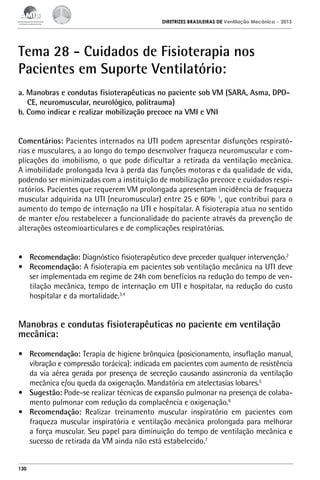 DIRETRIZES BRASILEIRAS DE Ventilação Mecânica

– 2013

Tema 28 - Cuidados de Fisioterapia nos
Pacientes em Suporte Ventilatório:
a. Manobras e condutas fisioterapêuticas no paciente sob VM (SARA, Asma, DPOCE, neuromuscular, neurológico, politrauma)
b. Como indicar e realizar mobilização precoce na VMI e VNI
Comentários: Pacientes internados na UTI podem apresentar disfunções respiratórias e musculares, a ao longo do tempo desenvolver fraqueza neuromuscular e complicações do imobilismo, o que pode dificultar a retirada da ventilação mecânica.
A imobilidade prolongada leva à perda das funções motoras e da qualidade de vida,
podendo ser minimizadas com a instituição de mobilização precoce e cuidados respiratórios. Pacientes que requerem VM prolongada apresentam incidência de fraqueza
muscular adquirida na UTI (neuromuscular) entre 25 e 60% 1, que contribui para o
aumento do tempo de internação na UTI e hospitalar. A fisioterapia atua no sentido
de manter e/ou restabelecer a funcionalidade do paciente através da prevenção de
alterações osteomioarticulares e de complicações respiratórias.
•	 Recomendação: Diagnóstico fisioterapêutico deve preceder qualquer intervenção.2
•	 Recomendação: A fisioterapia em pacientes sob ventilação mecânica na UTI deve
ser implementada em regime de 24h com benefícios na redução do tempo de ventilação mecânica, tempo de internação em UTI e hospitalar, na redução do custo
hospitalar e da mortalidade.3,4

Manobras e condutas fisioterapêuticas no paciente em ventilação
mecânica:
•	 Recomendação: Terapia de higiene brônquica (posicionamento, insuflação manual,
vibração e compressão torácica): indicada em pacientes com aumento de resistência
da via aérea gerada por presença de secreção causando assincronia da ventilação
mecânica e/ou queda da oxigenação. Mandatória em atelectasias lobares.5
•	 Sugestão: Pode-se realizar técnicas de expansão pulmonar na presença de colabamento pulmonar com redução da complacência e oxigenação.6
•	 Recomendação: Realizar treinamento muscular inspiratório em pacientes com
fraqueza muscular inspiratória e ventilação mecânica prolongada para melhorar
a força muscular. Seu papel para diminuição do tempo de ventilação mecânica e
sucesso de retirada da VM ainda não está estabelecido.7

130

 