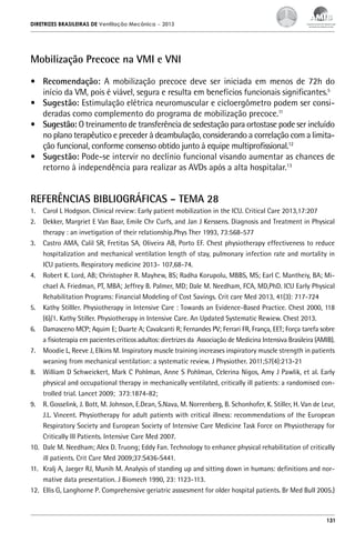 DIRETRIZES BRASILEIRAS DE Ventilação Mecânica

– 2013

Mobilização Precoce na VMI e VNI
•	 Recomendação: A mobilização precoce deve ser iniciada em menos de 72h do
início da VM, pois é viável, segura e resulta em benefícios funcionais significantes.5
•	 Sugestão: Estimulação elétrica neuromuscular e cicloergômetro podem ser consideradas como complemento do programa de mobilização precoce.11
•	 Sugestão: O treinamento de transferência de sedestação para ortostase pode ser incluído
no plano terapêutico e preceder à deambulação, considerando a correlação com a limitação funcional, conforme consenso obtido junto à equipe multiprofissional.12
•	 Sugestão: Pode-se intervir no declínio funcional visando aumentar as chances de
retorno à independência para realizar as AVDs após a alta hospitalar.13

REFERÊNCIAS BIBLIOGRÁFICAS – TEMA 28
1.	 Carol L Hodgson. Clinical review: Early patient mobilization in the ICU. Critical Care 2013,17:207
2.	 Dekker, Margriet E Van Baar, Emile Chr Curfs, and Jan J Kerssens. Diagnosis and Treatment in Physical
therapy : an invetigation of their relationship.Phys Ther 1993, 73:568-577
3.	 Castro AMA, Calil SR, Fretitas SA, Oliveira AB, Porto EF. Chest physiotherapy effectiveness to reduce
hospitalization and mechanical ventilation length of stay, pulmonary infection rate and mortality in
ICU patients. Respiratory medicine 2013- 107,68-74.
4.	 Robert K. Lord, AB; Christopher R. Mayhew, BS; Radha Korupolu, MBBS, MS; Earl C. Mantheiy, BA; Michael A. Friedman, PT, MBA; Jeffrey B. Palmer, MD; Dale M. Needham, FCA, MD,PhD. ICU Early Physical
Rehabilitation Programs: Financial Modeling of Cost Savings. Crit care Med 2013, 41(3): 717-724
5.	 Kathy Stilller. Physiotherapy in Intensive Care : Towards an Evidence-Based Practice. Chest 2000, 118
(6)/1. Kathy Stiller. Physiotherapy in Intensive Care. An Updated Systematic Rewiew. Chest 2013.
6.	 Damasceno MCP; Aquim E; Duarte A; Cavalcanti R; Fernandes PV; Ferrari FR, França, EET; Força tarefa sobre
a fisioterapia em pacientes críticos adultos: diretrizes da Associação de Medicina Intensiva Brasileira (AMIB).
7.	 Moodie L, Reeve J, Elkins M. Inspiratory muscle training increases inspiratory muscle strength in patients
weaning from mechanical ventilation: a systematic review. J Physiother. 2011;57(4):213-21
8.	 William D Schweickert, Mark C Pohlman, Anne S Pohlman, Celerina Nigos, Amy J Pawlik, et al. Early
physical and occupational therapy in mechanically ventilated, critically ill patients: a randomised controlled trial. Lancet 2009; 373:1874-82;
9.	 R. Gosselink, J. Bott, M. Johnson, E.Dean, S.Nava, M. Norrenberg, B. Schonhofer, K. Stiller, H. Van de Leur,
J.L. Vincent. Physiotherapy for adult patients with critical illness: recommendations of the European
Respiratory Society and European Society of Intensive Care Medicine Task Force on Physiotherapy for
Critically Ill Patients. Intensive Care Med 2007.
10.	 Dale M. Needham; Alex D. Truong; Eddy Fan. Technology to enhance physical rehabilitation of critically
ill patients. Crit Care Med 2009;37:S436-S441.
11.	 Kralj A, Jaeger RJ, Munih M. Analysis of standing up and sitting down in humans: definitions and normative data presentation. J Biomech 1990, 23: 1123-113.
12.	 Ellis G, Langhorne P. Comprehensive geriatric asssesment for older hospital patients. Br Med Bull 2005.)

131

 