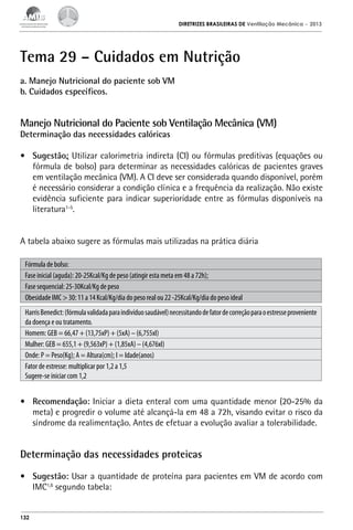 DIRETRIZES BRASILEIRAS DE Ventilação Mecânica

– 2013

Tema 29 – Cuidados em Nutrição
a. Manejo Nutricional do paciente sob VM
b. Cuidados específicos.

Manejo Nutricional do Paciente sob Ventilação Mecânica (VM)
Determinação das necessidades calóricas

•	 Sugestão: Utilizar calorimetria indireta (CI) ou fórmulas preditivas (equações ou
fórmula de bolso) para determinar as necessidades calóricas de pacientes graves
em ventilação mecânica (VM). A CI deve ser considerada quando disponível, porém
é necessário considerar a condição clínica e a frequência da realização. Não existe
evidência suficiente para indicar superioridade entre as fórmulas disponíveis na
literatura1-5.
A tabela abaixo sugere as fórmulas mais utilizadas na prática diária
Fórmula de bolso:
Fase inicial (aguda): 20-25Kcal/Kg de peso (atingir esta meta em 48 a 72h);
Fase sequencial: 25-30Kcal/Kg de peso
Obesidade IMC > 30: 11 a 14 Kcal/Kg/dia do peso real ou 22 -25Kcal/Kg/dia do peso ideal
Harris Benedict: (fórmula validada para indivíduo saudável) necessitando de fator de correção para o estresse proveniente
da doença e ou tratamento.
Homem: GEB = 66,47 + (13,75xP) + (5xA) – (6,755xI)
Mulher: GEB = 655,1 + (9,563xP) + (1,85xA) – (4,676xI)
Onde: P = Peso(Kg); A = Altura(cm); I = Idade(anos)
Fator de estresse: multiplicar por 1,2 a 1,5
Sugere-se iniciar com 1,2

•	 Recomendação: Iniciar a dieta enteral com uma quantidade menor (20-25% da
meta) e progredir o volume até alcançá-la em 48 a 72h, visando evitar o risco da
síndrome da realimentação. Antes de efetuar a evolução avaliar a tolerabilidade.

Determinação das necessidades proteicas
•	 Sugestão: Usar a quantidade de proteína para pacientes em VM de acordo com
IMC1,6 segundo tabela:

132

 