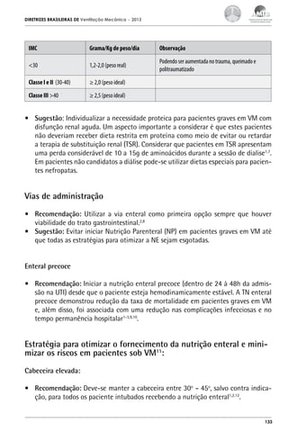 DIRETRIZES BRASILEIRAS DE Ventilação Mecânica

– 2013

IMC

Grama/Kg de peso/dia

Observação

<30

1,2-2,0 (peso real)

Podendo ser aumentada no trauma, queimado e
politraumatizado

Classe I e II (30-40)

≥ 2,0 (peso ideal)

Classe III >40

≥ 2,5 (peso ideal)

•	 Sugestão: Individualizar a necessidade proteica para pacientes graves em VM com
disfunção renal aguda. Um aspecto importante a considerar é que estes pacientes
não deveriam receber dieta restrita em proteína como meio de evitar ou retardar
a terapia de substituição renal (TSR). Considerar que pacientes em TSR apresentam
uma perda considerável de 10 a 15g de aminoácidos durante a sessão de dialise1,7.
Em pacientes não candidatos a diálise pode-se utilizar dietas especiais para pacientes nefropatas.

Vias de administração
•	 Recomendação: Utilizar a via enteral como primeira opção sempre que houver
viabilidade do trato gastrointestinal.2,8
•	 Sugestão: Evitar iniciar Nutrição Parenteral (NP) em pacientes graves em VM até
que todas as estratégias para otimizar a NE sejam esgotadas.
Enteral precoce
•	 Recomendação: Iniciar a nutrição enteral precoce (dentro de 24 à 48h da admissão na UTI) desde que o paciente esteja hemodinamicamente estável. A TN enteral
precoce demonstrou redução da taxa de mortalidade em pacientes graves em VM
e, além disso, foi associada com uma redução nas complicações infecciosas e no
tempo permanência hospitalar1-3,9,10.

Estratégia para otimizar o fornecimento da nutrição enteral e minimizar os riscos em pacientes sob VM11:
Cabeceira elevada:
•	 Recomendação: Deve-se manter a cabeceira entre 30o – 45o, salvo contra indicação, para todos os paciente intubados recebendo a nutrição enteral1,2,12.

133

 