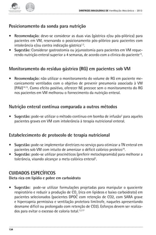 DIRETRIZES BRASILEIRAS DE Ventilação Mecânica

– 2013

Posicionamento da sonda para nutrição
•	 Recomendação: deve-se considerar as duas vias (gástrica e/ou pós-pilórica) para
pacientes em VM, reservando o posicionamento pós-pilórico para pacientes com
intolerância e/ou contra indicação gástrica1,3.
•	 Sugestão: Considerar gastrostomia ou jejunostomia para pacientes em VM requerendo nutrição enteral superior a 4 semanas, de acordo com a clínica do paciente13.

Monitoramento do resíduo gástrico (RG) em pacientes sob VM
•	 Recomendação: não utilizar o monitoramento do volume de RG em paciente mecanicamente ventilados com o objetivo de prevenir pneumonia associada à VM
(PAV)14,15. Como efeito positivo, oferecer NE precoce sem o monitoramento do RG
nos pacientes em VM melhorou o fornecimento da nutrição enteral.

Nutrição enteral contínua comparada a outros métodos
•	 Sugestão: pode-se utilizar o método contínuo em bomba de infusão2 para aqueles
pacientes graves em VM com intolerância à terapia nutricional enteral.

Estabelecimento de protocolo de terapia nutricional
•	 Sugestão: pode-se implementar diretrizes no serviço para otimizar a TN enteral em
pacientes sob VM com intuito de amenizar o déficit calórico proteico16.
•	 Sugestão: pode-se utilizar procinéticos (preferir metoclopramida) para melhorar a
tolerância, visando alcançar a meta calórica enteral2.

CUIDADOS ESPECÍFICOS

Dieta rica em lipídio e pobre em carboidrato
•	 Sugestão: pode-se utilizar formulações projetadas para manipular o quociente
respiratório e reduzir a produção de CO2 (rica em lipídeos e baixo carboidrato) em
pacientes selecionados (pacientes DPOC com retenção de CO2, com SARA grave
e hipercapnia permissiva e ventilação protetora limítrofe, naqueles apresentando
desmame difícil ou prolongado com retenção de CO2). Esforços devem ser realizados para evitar o excesso de caloria total.1,2,17

134

 