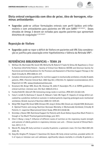DIRETRIZES BRASILEIRAS DE Ventilação Mecânica

– 2013

Dieta enteral enriquecida com óleo de peixe, óleo de borragem, vitaminas antioxidantes
•	 Sugestão: pode-se utilizar formulações enterais com perfil lipídico anti-inflamatório e com antioxidantes para pacientes em VM com SARA1,3,18,19,20,21. Doses
elevadas de ômega 3 devem ser evitadas para aqueles pacientes que apresentam
distúrbios de coagulação1,3,18,19,20,21

Reposição de fósforo
•	 Sugestão: pode-se repor o déficit de fósforo em pacientes sob VM. Esta consideração se justifica pela associação entre hipofosfatemia e falência da Retirada VM22.

REFERÊNCIAS BIBLIOGRAFICAS – TEMA 29
1.	 McClave SA, Martindale RG, Vanek VW, McCarthy M, Roberts P, Taylor B, Ochoa JB, Napolitano L, Cresci
G. Nutrition (A.S.P.E.N.) Patient: : Society of Critical Care Medicine (SCCM) and American Society for
Parenteral and Enteral Guidelines for the Provision and Assessment of Nutrition Support Therapy in the
Adult Critically Ill. JPEN 2009;33: 277.
2.	 Canadian clinical practice guidelines for nutrition support in mechanically ventilated, critically ill adults
patients. JPEN J Parenter Enteral Nutr. 2003 Sep-Oct; 27(5):355-73. Updated recommendations 2013.
Disponível em URL: www.criticalcarenutrition.com.
3.	 Kreymann KG, Berger MM, Deutz NE, Hiesmayr M, Jolliet P, Kazandjiev PG, et al. ESPEN guidelines on
enteral nutrition: intensive care. Clin Nutr 2006;25:210-2.
4.	 Frankenfield DC; Ashcraft CM. Estimating energy needs in nutrition. JPEN 2011;35:563-570.
5.	 Faisy C, Lerolle N, Dachraoui F, Savard JF, Abboud I, Tadie JM, Fagon JY. Impacto of energy deficit calculated by a predictive method on outcome in medical patients requiring prolonged acute mechanical
ventilation. Bristish Journal of Nutrition 2009;101:1079-87.
6.	 Weijs PJM; Stapel SN; Groot SDW; Driessen RH; Jong E; Girbes ARJ; Strack van chijndel RJM; Beishuizen
A Optimal Protein and energy Nutrition Decreases Mortality in Mechanically Ventilated, Critically Ill
Patients: A rospective Observational Cohort Study. JPEN 2012;36:60-68.
7.	 Krenitsky J, Rosner MH. Nutritional Support for Patients with Acute Kidney Injury:How Much Protein is
Enough or Too Much? Practical gastroenterology; june 2011.
8.	 Chen F, Wang J, Jiang Y. Influence of different routes of nutrition on the respiratory muscle strength
and outcome of elderly patients in respiratory intensive care unit. - Chinese Journal of Clinical Nutrition. 2011;1:7-11. IN
9.	 Marick PE, Zalog GP, Early nutrition in acutely ill patients: a systematic rewie. Crit Care Med 2001;29:
2264-70.
10.	 Doig GS; Heighes PT; Simpson F; Sweetman EA; Davies AR. Early enteral nutrition, provided within 24
h of injury or intensive care unit admission, significantly reduces mortality in critically ill patients: a

135

 