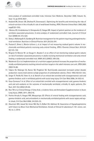 DIRETRIZES BRASILEIRAS DE Ventilação Mecânica

– 2013

meta-analysis of randomised controlled trials. Intensive Care Medicine. December 2009, Volume 35,
Issue 12, pp 2018-2027 .
11.	 Heyland DK, Drover JW, Dhaliwal R, Greenwood J. Optimizing the benefits and minimizing the risks of
enteral nutrition in the critically ill: role of small bowel feeding. JPEN J Parenter Enteral Nutr. 2002;26(6
suppl):S51-S55.
12.	 Alexiou VG, Ierodiakonou V, Dimopoulos G, Falagas ME. Impact of patient position on the incidence of
ventilator-associated pneumonia: A meta-analysis of randomized controlled trials. Journal of Critical
Care (2009) 24, 515–522.
13.	 Doley J; Mallampalli A; Sandberg M. Nutrition management for the patient requiring prolonged mechanical ventilation. Nutrition in Clinical Practice 2011;26:232-241.
14.	 Poulard F, Dimet J, Martin-Lefevre L, et al. Impact of not measuring residual gastric volume in mechanically ventilated patients receiving early enteral feeding. JPEN J Parenter Enteral Nutr. 2010;34
(2):125-130.
15.	 Reignier R; Mercier M ; Le Gouge A ; Boulain T, et al. effect of not monitoring residual gastric volume
on risk of ventilator-associated pneumonia in adults receiving mechanical ventilation and early enteral
feeding a randomized controlled trial. JAMA 2013;309(3): 249-256.
16.	 Mackenzie SL et al. Implementation of a nutrition support protocol increases the proportion of mechanically ventilated patients reaching enteral nutrition targets in the adult intensive care unit. JPEN 2005
29(2):74-80.
17.	 Talpers SS, Roberger DJ, Bunce SB, Pingleton SK. Nutritionally associated increased carbon dioxide
production: excess total calories vs.high proportion of carbohydrate calories. Chest. 1992;102:551-555.
18.	 Singer P, Theilla M, Fisher H, et al. Benefit of an enteral diet enriched with eicosapentaenoic acid and
gamma-linolenic acid in ventilated patients with acute lung injury. Crit Care Med 2006; 34:1033–8.
19.	 Grau-Carmona T et al. Effect of an enteral diet enriched with eicosapentaenoic acid, gamma-linolenic
acid and anti-oxidants on the outcome of mechanically ventilated, critically ill, septic patients. Clin
Nutr. 2011 Oct;30(5):578-84.
20.	 Rice TW et al. Enteral Omega-3 Fatty Acid, γ Linolenic Acid, and Antioxidant Supplementation in Acute
Lung Injury. JAMA. 2011; 306 (14).
21.	 Pontes-Arruda A, Aragao AM, Albuquerque JD. Effects of enteral feeding with eicosapentaenoic acid,
gamma-linolenic acid, and antioxidants in mechanically ventilated patients with severe sepsis and septic shock. Crit Care Med 2006; 34:2325–33.
22.	 Alsumrain MH, Jawad SA, Imran NB, Riar S, DeBari VA, Adelman M. Association of Hypophosphatemia
with Failure-to-Wean from Mechanical Ventilation. Annals of Clinical & Laboratory S 144 cience, vol.
40, no. 2, 2010.

136

 