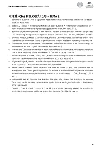 DIRETRIZES BRASILEIRAS DE Ventilação Mecânica

– 2013

REFERÊNCIAS BIBLIOGRÁFICAS – TEMA 2:
1.	 Schönhofer B, Sortor-Leger S. Equipment needs for noninvasive mechanical ventilation. Eur Respir J
2002; 20: 1029-1036.
2.	 Battisti A, Tassaux D; Janssens JP; Michotte JB, Jaber S, Jolliet P. Performance Characteristics of 10
home mechanical ventilators in pressures-support mode. Chest 2005;127:1784-92 .
3.	 Schettino GP, Chatmongkolchart S, Hess DR et al - Position of exhalation port and mask design affect
CO2 rebreathing during noninvasive positive pressure ventilation. Crit Care Med, 2003;31:2178-2182
4.	 Sferrazza Papa GF, Di Marco F, Akoumianaki E, Brochard L.:Recent advances in interfaces for non-invasive ventilation: from bench studies to practical issues. Minerva Anestesiol. 2012 Oct;78(10):1146-53.
5.	 Antonelli M, Pennisi MA, Montini L. Clinical review: Noninvasive ventilation in the clinical setting- experience from the past 10 years. Critical Care 2005; 9:98-103)
6.	 International Consensus Conferences in Intensive Care Medicine: Noninvasive positive pressure ventilation in acute respiratory failure. Am J Respir Crit Care Med 2001; 163:283–291.
7.	 Samolski D, Antón A, Güell R, Sanz F, Giner J, Casan P. Inspired oxygen fraction achieved with a portable
ventilator: Determinant factors. Respiratory Medicine 2006; 100: 1608-1613.
8.	 Viganux L.Vargas F.,Roeseler J. eta al: Patient–ventilator asynchrony during non-invasive ventilation for
acute respiratory , Intensive Care Medicine2009;39:840-846.
9.	 Sean P. Keenan MD MSc, Tasnim Sinuff MD PhD, Karen E.A. Burns MD MSc, John Muscedere MD, Jim
Kutsogiannis MD, Clinical practice guidelines for the use of noninvasivepositive-pressure ventilation
and noninvasive continuous positive airway pressure in the acute care set
CMAJ, February 22, 2011,
183(3)
10.	 Holanda MA, Reis RC, Winkeler GFP, Fortaleza SCB, Lima JWO, Pereira EDB. Influência das máscaras
facial total, facial e nasal nos efeitos adversos agudos durante ventilação não-invasiva. J Bras Pneumol
2009;35(2):164-73
11.	 Olivieri C, Costa R, Conti G, Navalesi P (2012) Bench studies evaluating devices for non-invasive
ventilation:critical analysis and future perspectives. Intensive Care Med 38:160–167

15

 