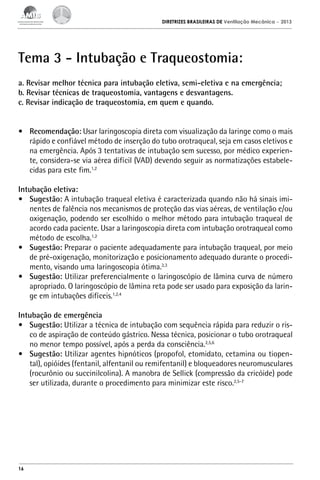 DIRETRIZES BRASILEIRAS DE Ventilação Mecânica

– 2013

Tema 3 - Intubação e Traqueostomia:
a. Revisar melhor técnica para intubação eletiva, semi-eletiva e na emergência;
b. Revisar técnicas de traqueostomia, vantagens e desvantagens.
c. Revisar indicação de traqueostomia, em quem e quando.
•	 Recomendação: Usar laringoscopia direta com visualização da laringe como o mais
rápido e confiável método de inserção do tubo orotraqueal, seja em casos eletivos e
na emergência. Após 3 tentativas de intubação sem sucesso, por médico experiente, considera-se via aérea difícil (VAD) devendo seguir as normatizações estabelecidas para este fim.1,2
Intubação eletiva:
•	 Sugestão: A intubação traqueal eletiva é caracterizada quando não há sinais iminentes de falência nos mecanismos de proteção das vias aéreas, de ventilação e/ou
oxigenação, podendo ser escolhido o melhor método para intubação traqueal de
acordo cada paciente. Usar a laringoscopia direta com intubação orotraqueal como
método de escolha.1,2
•	 Sugestão: Preparar o paciente adequadamente para intubação traqueal, por meio
de pré-oxigenação, monitorização e posicionamento adequado durante o procedimento, visando uma laringoscopia ótima.2,3
•	 Sugestão: Utilizar preferencialmente o laringoscópio de lâmina curva de número
apropriado. O laringoscópio de lâmina reta pode ser usado para exposição da laringe em intubações difíceis.1,2,4
Intubação de emergência
•	 Sugestão: Utilizar a técnica de intubação com sequência rápida para reduzir o risco de aspiração de conteúdo gástrico. Nessa técnica, posicionar o tubo orotraqueal
no menor tempo possível, após a perda da consciência.2,5,6
•	 Sugestão: Utilizar agentes hipnóticos (propofol, etomidato, cetamina ou tiopental), opióides (fentanil, alfentanil ou remifentanil) e bloqueadores neuromusculares
(rocurônio ou succinilcolina). A manobra de Sellick (compressão da cricóide) pode
ser utilizada, durante o procedimento para minimizar este risco.2,5-7

16

 